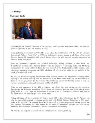 114
Jetairways
Chairman's Profile
NareshGoyal, the founder Chairman of Jet Airways, India’s premier international airline, has over 40
years of experience in the Civil Aviation industry.
After graduating in Commerce in 1967, Mr. Goyal joined the travel business with the GSA for Lebanese
International Airlines. From 1967 to 1974, he underwent extensive training in all facets of the travel
business through his association with several foreign airlines. He also travelled overseas extensively on
business during this period.
With the experience, expertise and technical know-how thereby acquired, in May 1974, Mr.
NareshGoyal founded Jetair (Private) Limited with the objective of providing Sales and Marketing
representation to foreign airlines in India. He was involved in the development of traffic patterns, route
structures, operational economics and flight scheduling, all of which has made him an authority in the
world of aviation and travel.
In 1991, as part of the ongoing diversification of his business activities, Mr. Goyal took advantage of the
opening of the Indian economy and the enunciation of the Open Skies Policy by the Government of
India to set up Jet Airways for the operation of scheduled air services on domestic sectors in India. Jet
Airways commenced commercial operations on May 05, 1993.
With his vast experience in the field of aviation, Mr. Goyal has been serving on the prestigious
International Air Transport Association (IATA) Board of Governors from the year 2008 with his tenure
going up to 2013. Mr. Goyal has been further re-elected to the IATA Board of Governors until 2015, at
the IATA AGM last held in Cape Town, South Africa.
Taking advantage of the Government of India’s recent FDI policy, NareshGoyal led Jet Airways was
able to successfully conclude a strategic partner deal with Etihad Airways. Etihad has a 24% equity
stake in Jet Airways. The strategic investment is expected to deliver wide-ranging revenue growth and
cost synergy opportunities for both airlines in the areas of operational synergies and cost savings
including fleet acquisition, maintenance, product development and training.
Mr. Goyal is the recipient of several national and international awards, including:
 