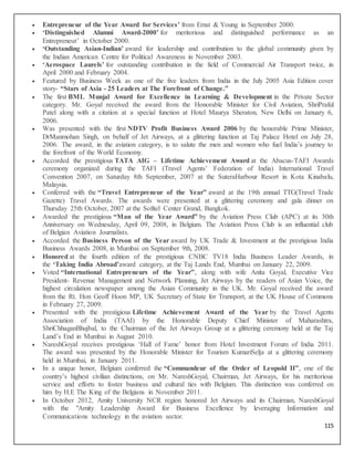 115
 Entrepreneur of the Year Award for Services’ from Ernst & Young in September 2000.
 ‘Distinguished Alumni Award-2000’ for meritorious and distinguished performance as an
Entrepreneur’ in October 2000.
 ‘Outstanding Asian-Indian’ award for leadership and contribution to the global community given by
the Indian American Centre for Political Awareness in November 2003.
 ‘Aerospace Laurels’ for outstanding contribution in the field of Commercial Air Transport twice, in
April 2000 and February 2004.
 Featured by Business Week as one of the five leaders from India in the July 2005 Asia Edition cover
story- “Stars of Asia - 25 Leaders at The Forefront of Change.”
 The first BML Munjal Award for Excellence in Learning & Development in the Private Sector
category. Mr. Goyal received the award from the Honorable Minister for Civil Aviation, ShriPraful
Patel along with a citation at a special function at Hotel Maurya Sheraton, New Delhi on January 6,
2006.
 Was presented with the first NDTV Profit Business Award 2006 by the honorable Prime Minister,
DrManmohan Singh, on behalf of Jet Airways, at a glittering function at Taj Palace Hotel on July 28,
2006. The award, in the aviation category, is to salute the men and women who fuel India’s journey to
the forefront of the World Economy.
 Accorded the prestigious TATA AIG – Lifetime Achievement Award at the Abacus-TAFI Awards
ceremony organized during the TAFI (Travel Agents’ Federation of India) International Travel
Convention 2007, on Saturday 8th September, 2007 at the SuteraHarbour Resort in Kota Kinabalu,
Malaysia.
 Conferred with the “Travel Entrepreneur of the Year” award at the 19th annual TTG(Travel Trade
Gazette) Travel Awards. The awards were presented at a glittering ceremony and gala dinner on
Thursday 25th October, 2007 at the Sofitel Center Grand, Bangkok.
 Awarded the prestigious “Man of the Year Award” by the Aviation Press Club (APC) at its 30th
Anniversary on Wednesday, April 09, 2008, in Belgium. The Aviation Press Club is an influential club
of Belgian Aviation Journalists.
 Accorded the Business Person of the Year award by UK Trade & Investment at the prestigious India
Business Awards 2008, in Mumbai on September 9th, 2008.
 Honored at the fourth edition of the prestigious CNBC TV18 India Business Leader Awards, in
the ‘Taking India Abroad’award category, at the Taj Lands End, Mumbai on January 22, 2009.
 Voted “International Entrepreneurs of the Year”, along with wife Anita Goyal, Executive Vice
President- Revenue Management and Network Planning, Jet Airways by the readers of Asian Voice, the
highest circulation newspaper among the Asian Community in the UK. Mr. Goyal received the award
from the Rt. Hon Geoff Hoon MP, UK Secretary of State for Transport, at the UK House of Commons
in February 27, 2009.
 Presented with the prestigious Lifetime Achievement Award of the Year by the Travel Agents
Association of India (TAAI) by the Honorable Deputy Chief Minister of Maharashtra,
ShriChhaganBhujbal, to the Chairman of the Jet Airways Group at a glittering ceremony held at the Taj
Land’s End in Mumbai in August 2010.
 NareshGoyal receives prestigious ‘Hall of Fame’ honor from Hotel Investment Forum of India 2011.
The award was presented by the Honorable Minister for Tourism KumariSelja at a glittering ceremony
held in Mumbai, in January 2011.
 In a unique honor, Belgium conferred the “Commandeur of the Order of Leopold II”, one of the
country’s highest civilian distinctions, on Mr. NareshGoyal, Chairman, Jet Airways, for his meritorious
service and efforts to foster business and cultural ties with Belgium. This distinction was conferred on
him by H.E The King of the Belgians in November 2011.
 In October 2012, Amity University NCR region honored Jet Airways and its Chairman, NareshGoyal
with the "Amity Leadership Award for Business Excellence by leveraging Information and
Communications technology in the aviation sector.
 