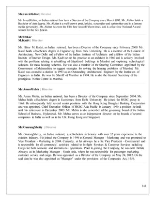 116
Mr.JavedAkhtar | Director
Mr. JavedAkhtar, an Indian national has been a Director of the Company since March 1993. Mr. Akhtar holds a
Bachelor of Arts degree. Mr. Akhtar is a well-known poet, lyricist, screenplay and scriptwriter and is a famous
media personality. Mr. Akhtar has won the Film fare Award Fifteen times, and is a five-time National Award
winner for the best lyricist.
Mr.Iftikar
M.Kadri | Director
Mr. Iftikar M. Kadri, an Indian national, has been a Director of the Company since February 2000. Mr.
Kadri holds a Bachelors degree in Engineering from Pune University. He is a member of the Council of
Architecture, New Delhi and a Fellow of the Indian Institute of Architects and a fellow of the Indian
Institute of Interior Design. Mr. Kadri set up his practice as an architect in 1960 and is actively involved
with the problems relating to rebuilding of dilapidated buildings in Mumbai and exploring technological
solutions for mass housing schemes. He was also a member of the Steering Committee appointed by the
Government of Maharashtra to suggest strategies for solving the housing problems of Mumbai. Mr.
Kadri was awarded a citation in 1993 as an Outstanding Architectural Engineer by the Institution of
Engineers in India. He was the Sheriff of Mumbai in 1994. He is also the General Secretary of the
prestigious Nehru Centre in Mumbai.
Mr.AmanMehta | Director
Mr. Aman Mehta, an Indian national, has been a Director of the Company since September 2004. Mr.
Mehta holds a Bachelors degree in Economics from Delhi University. He joined the HSBC group in
1968. He subsequently held several senior positions with the Hong Kong Shanghai Banking Corporation
and was appointed Chief Executive Officer of HSBC Asia Pacific in January 1999, a position he held
until his retirement in December 2003. Mr. Mehta is also a member of the governing board of the Indian
School of Business, Hyderabad. Mr. Mehta serves as an independent director on the boards of several
companies in India as well as in the UK, Hong Kong and Singapore
Mr.GaurangShetty | Director
Mr. GaurangShetty, an Indian national, is a Bachelors in Science with over 32 years experience in the
aviation industry. He joined the Company in 1996 as General Manager - Marketing and was promoted to
Vice President - Marketing in 2004. Currently, at Jet Airways he is Sr. Vice President - Commercial and
is responsible for all commercial activities related to In-flight Services & Customer Services including
Cargo for both domestic and international operations. Prior to joining the Company, he was with British
Airways as its Marketing Manager - South Asia, where he was responsible for passenger marketing,
customer service and cargo. He was appointed as a Director of the Company on May 24, 2012. On the
said date he was also appointed as "Manager" under the provisions of the Companies Act, 1956.
 