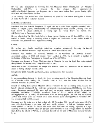 119
He was also instrumental in lobbying the then-Malaysian Prime Minister, Tun Dr. Mahathir
Mohamad in mid-2003, to propose the idea of open skies agreements with
neighbouring Thailand, Indonesia, and Singapore. As a result, these nations have granted landing rights
to AirAsia and other discount carriers.
As of February 2014, Forbes Asia valued Fernandez' net worth at $650 million, ranking him at number
28 on the Forbes list of Malaysia's Richest.
Early life and education
Fernandes was born in Kuala Lumpur on 30 April 1964 to an Indian father (originally from Goa) and a
mother of Malayali (Kerala) Indian ancestry and mixed Portuguese-Asian descent (Kristang) who had
been raised in Malacca, Malaysia. At a young age, he would follow his mother who
sold Tupperware at Tupperware parties.
He was educated at The Alice Smith School in Kuala Lumpur. Starting at age 12, from 1977 to 1983, he
studied at Epsom College, a boarding school in England. He matriculated to the London School of
Economics and graduated with a degree in accounting.
Career
He worked very briefly with Virgin Atlantic as an auditor, subsequently becoming the financial
controller for Richard Branson's Virgin Records in London from 1987 to 1989.
Fernandes was admitted as Associate Member of the Association of Chartered Certified
Accountants (ACCA) in 1991 and became Fellow Member in 1996. He is currently a member of
the Institute of Chartered Accountants in England and Wales (ICAEW).
Fernandes was formerly a Warner Music executive in Malaysia. He was the South East Asian regional
vice-president for Warner Music Group from 1992 to 2001.
When Time Warner Inc announced its merger with America Online Inc., Fernandes left to pursue his
dream of starting a budget no-frills airline.
In September 2001, Fernandes purchased AirAsia and became its chief executive.
AirAsia
It was through Datuk Pahamin A. Rejab, the former secretary-general of the Malaysian Domestic Trade
and Consumer Affairs Ministry that Fernandes came to meet with then Prime Minister, Tun Dr.
Mahathir Mohamad in October 2001.
Instead of starting from scratch, Mahathir advised Fernandes to buy an existing airline. AirAsia, the
heavily indebted subsidiary of the Malaysian government-ownedconglomerate, DRB-Hicom, was losing
money. Fernandes mortgaged his home and used his personal savings to acquire the company,
comprising two Boeing 737-300 jet aircraft and debts of US$11 million (RM40 million), for
one ringgit (about 26 US cents), and transformed it into an industry player. One year after his takeover,
AirAsia had broken even and cleared all its debts. Its initial public offering (IPO) in November 2004
was oversubscribed by 130 per cent.
Fernandes says his timing was in fact perfect: after 11 September 2001, aircraft leasing costs fell 40%.
Also, airline lay-offs meant experienced staff were readily available. He believed Malaysian travellers
would embrace a cut-rate air service that would save them time and money, especially in a tight
economy. Fernandes estimates about 50 per cent of the travellers on Asia’s budget airlines are first-time
flyers. Before the advent of AirAsia, he estimated that only six per cent of Malaysians had ever travelled
by air.
 