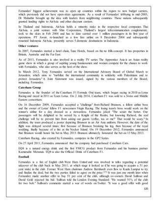 120
Fernandes' biggest achievement was to open up countries within the region to new budget carriers,
which previously did not have open-skies agreements. As a result of Fernandes' lobbying in mid-2003,
Dr Mahathir brought up the idea with leaders from neighboring countries. Those nations subsequently
granted landing rights to AirAsia and other discount carriers.
In Thailand and Indonesia, AirAsia holds a minority stake in the respective local companies. Thai
AirAsia, a joint venture with Shin Corporation, Thailand’s largest telecommunication conglomerate,
took to the skies in Feb 2004 and has to date carried over 1 million passengers in its first year of
operations. PT Awair, re-launched as a low fare airline on 8 December 2004 and subsequently
renamed Indonesia AirAsia, presently serves 5 domestic destinations in Indonesia.
Other ventures
In 2007, Fernandes started a hotel chain, Tune Hotels, based on the no frills concept. It has properties in
Britain, Australia and the Far East.
As of 2013, Fernandes is also involved in a reality TV series: The Apprentice Asia is an Asian reality
game show in which a group of aspiring young businessmen and women compete for the chance to work
with Fernandes, who also serves as the host of the show.
In March 2012, Tony Fernandes served on the International Advisory Board of Global March to
Jerusalem, which aims to "mobilize the international community in solidarity with Palestinians and to
protect Jerusalem." A Joint Statement was issued, signed by the various members of the Board,
including Fernandes.
Caterham Group
Fernandes is the founder of the Caterham F1 Formula One team, which began racing in 2010 as Lotus
Racing and raced in 2011 as Team Lotus. On 2 July 2014, Caterham F1 was sold to a Swiss and Middle
Eastern consortium.
On 16 December 2009, Fernandes accepted a "challenge" from Richard Branson, a fellow airline boss
and the owner of Lotus' fellow F1 newcomers Virgin Racing. The losing team's boss would work on the
winner's airline for a day dressed as a stewardess. Fernandes joked "The sexier the better. Our
passengers will be delighted to be served by a Knight of the Realm, but knowing Richard, the real
challenge will be to prevent him from asking our guests 'coffee, tea or me?' That would be scary." In
addition, the team produced a poster depicting Branson in an Air Asia uniform. However, the date of the
flight was delayed several times: first because of Branson breaking his leg, then because of the royal
wedding, finally because of a fire at the Necker Island. On 19 December 2012, Fernandes announced
that Branson would honor his bet in May 2013. Branson ultimately honoured the bet on 13 May 2013.
Caterham Racing, also created by Fernandes, competes in the GP2 Series.
On 27 April 2011, Fernandes announced that his company had purchased Caterham Cars.
EQ8 is a natural energy drink and the first FMCG product from Fernandes and his business partner
Kamarudin Meranun. EQ8 is also the Official Drink of Caterham F1.
Football
Fernandes is a fan of English club West Ham United and was involved in talks regarding a potential
takeover of the club back in May 2011, at which stage it looked as if he was going to acquire a 51 per
cent stake in the club. Former West Ham chairman Andrew Bernhardt even flew to Kuala Lumpur to try
and finalize the deal, but the two parties failed to agree on the price.[25] It was just one month later when
Fernandez made another offer to buy 51 per cent of the club, although co-owners David Sullivan and
David Gold rejected his bid. Sullivan told the London Evening Standard: "He wanted 51% of the club
for two bob." Sullivan's comments started a war of words on Twitter. "It was a good offer with good
 