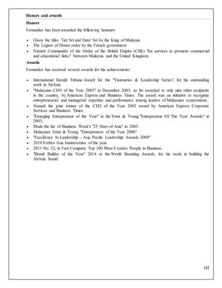 122
Honors and awards
Honors
Fernandes has been awarded the following honours:
 Given the titles Tan Sri and Dato' Sri by the King of Malaysia
 The Legion of Honor order by the French government
 Named Commander of the Order of the British Empire (CBE) "for services to promote commercial
and educational links" between Malaysia and the United Kingdom.
Awards
Fernandes has received several awards for his achievements:
 International Herald Tribune Award for the "Visionaries & Leadership Series", for his outstanding
work in AirAsia;
 "Malaysian CEO of the Year 2003" in December 2003; so far awarded to only nine other recipients
in the country, by American Express and Business Times. The award was an initiative to recognize
entrepreneurial and managerial expertise and performance among leaders of Malaysian corporations.
 Named the joint winner of the CEO of the Year 2003 award by American Express Corporate
Services and Business Times.
 "Emerging Entrepreneur of the Year" in the Ernst & Young "Entrepreneur Of The Year Awards" in
2003;
 Made the list of Business Week's "25 Stars of Asia" in 2005.
 Malaysian Ernst & Young "Entrepreneur of the Year 2006"
 "Excellence In Leadership - Asia Pacific Leadership Awards 2009"
 2010 Forbes Asia businessman of the year
 2011 No. 52, in Fast Company Top 100 Most Creative People in Business.
 "Brand Builder of the Year" 2014 at the World Branding Awards, for his work in building the
AirAsia brand
 