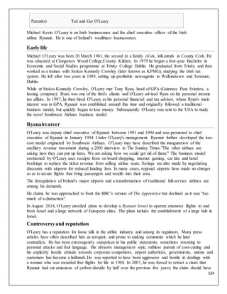 124
Parent(s) Ted and Ger O'Leary
Michael Kevin O'Leary is an Irish businessman and the chief executive officer of the Irish
airline Ryanair. He is one of Ireland's wealthiest businessmen.
Early life
Michael O'Leary was born 20 March 1961, the second in a family of six, inKanturk in County Cork. He
was educated at Clongowes Wood College,County Kildare. In 1979 he began a four-year Bachelor in
Economic and Social Studies programme at Trinity College Dublin. He graduated from Trinity and then
worked as a trainee with Stokes Kennedy Crowley (later known as KPMG), studying the Irish tax
system. He left after two years in 1985, setting up profitable newsagents in Walkinstown and Terenure,
Dublin.
While at Stokes Kennedy Crowley, O'Leary met Tony Ryan, head of GPA (Guinness Peat Aviation, a
leasing company). Ryan was one of the firm's clients and O'Leary advised Ryan on his personal income
tax affairs. In 1987, he then hired O'Leary as his personal financial and tax advisor, where Ryan's main
interest was in GPA. Ryanair was established around this time and originally followed a traditional
business model, but quickly began to lose money. Subsequently O'Leary was sent to the USA to study
the novel Southwest Airlines business model.
Ryanaircareer
O'Leary was deputy chief executive of Ryanair between 1991 and 1994 and was promoted to chief
executive of Ryanair in January 1994. Under O'Leary's management, Ryanair further developed the low-
cost model originated by Southwest Airlines. O'Leary may have described the inauguration of the
ancillary revenue movement during a 2001 interview in The Sunday Times."The other airlines are
asking how they can put up fares. We are asking how we could get rid of them." The business model
envisioned by O'Leary uses receipts from on board shopping, internet gaming, car hire and hotel
bookings to replace the ticket revenue from selling airline seats. Savings are also made by negotiating
discounts with airports for reduced landing fees. In many cases, regional airports have made no charges
so as to secure flights that bring passengers and wealth into their area.
The deregulation of Ireland's major airports and a transformation of traditional full-service airlines are
among his demands.
He claims he was approached to front the BBC's version of The Apprentice but declined as it was "too
much of a distraction".
In August 2014, O'Leary unveiled plans to develop a Ryanair Israel to operate extensive flights to and
from Israel and a large network of European cities. The plans include the establishment of a large hub in
Israel.
Controversyand reputation
O'Leary has a reputation for loose talk in the airline industry and among its regulators. Many press
articles have often described him as arrogant, and prone to making comments which he later
contradicts. He has been extravagantly outspoken in his public statements, sometimes resorting to
personal attacks and foul language. His abrasive management style, ruthless pursuit of cost-cutting and
his explicitly hostile attitude towards corporate competitors, airport authorities, governments, unions and
customers has become a hallmark.He was reported to have been aggressive and hostile in dealings with
a woman who was awarded free flights for life in 1988. In 2007, he was forced to retract a claim that
Ryanair had cut emissions of carbon dioxide by half over the previous five years; the claim should have
 