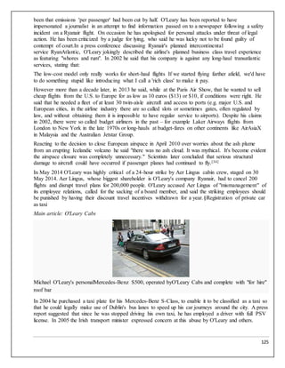 125
been that emissions 'per passenger' had been cut by half. O'Leary has been reported to have
impersonated a journalist in an attempt to find information passed on to a newspaper following a safety
incident on a Ryanair flight. On occasion he has apologised for personal attacks under threat of legal
action. He has been criticized by a judge for lying, who said he was lucky not to be found guilty of
contempt of court.In a press conference discussing Ryanair's planned intercontinental
service RyanAtlantic, O'Leary jokingly described the airline's planned business class travel experience
as featuring "whores and rum". In 2002 he said that his company is against any long-haul transatlantic
services, stating that:
The low-cost model only really works for short-haul flights If we started flying farther afield, we'd have
to do something stupid like introducing what I call a 'rich class' to make it pay.
However more than a decade later, in 2013 he said, while at the Paris Air Show, that he wanted to sell
cheap flights from the U.S. to Europe for as low as 10 euros ($13) or $10, if conditions were right. He
said that he needed a fleet of at least 30 twin-aisle aircraft and access to ports (e.g. major U.S. and
European cities, in the airline industry there are so called slots or sometimes gates, often regulated by
law, and without obtaining them it is impossible to have regular service to airports). Despite his claims
in 2002, there were so called budget airliners in the past – for example Laker Airways flights from
London to New York in the late 1970s or long-hauls at budget-fares on other continents like AirAsiaX
in Malaysia and the Australian Jetstar Group.
Reacting to the decision to close European airspace in April 2010 over worries about the ash plume
from an erupting Icelandic volcano he said "there was no ash cloud. It was mythical. It's become evident
the airspace closure was completely unnecessary." Scientists later concluded that serious structural
damage to aircraft could have occurred if passenger planes had continued to fly.[34]
In May 2014 O'Leary was highly critical of a 24-hour strike by Aer Lingus cabin crew, staged on 30
May 2014. Aer Lingus, whose biggest shareholder is O'Leary's company Ryanair, had to cancel 200
flights and disrupt travel plans for 200,000 people. O'Leary accused Aer Lingus of "mismanagement" of
its employee relations, called for the sacking of a board member, and said the striking employees should
be punished by having their discount travel incentives withdrawn for a year.§Registration of private car
as taxi
Main article: O'Leary Cabs
Michael O'Leary's personalMercedes-Benz S500, operated byO'Leary Cabs and complete with "for hire"
roof bar
In 2004 he purchased a taxi plate for his Mercedes-Benz S-Class, to enable it to be classified as a taxi so
that he could legally make use of Dublin's bus lanes to speed up his car journeys around the city. A press
report suggested that since he was stopped driving his own taxi, he has employed a driver with full PSV
license. In 2005 the Irish transport minister expressed concern at this abuse by O'Leary and others.
 