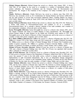127
Michael Horgan (Director). Michael Horgan has served as a director since January 2001. A former
Chief Pilot of Aer Lingus, he has acted as a consultant to a number of international airlines, civil
aviation authorities, the European Commission and the European Bank for Reconstruction and
Development. Mr. Horgan is the Chairman of the Company‘s Air Safety Committee and is an Irish
citizen.
Charles McCreevy (Director). Charles McCreevy has served as a director since May 2010. Mr.
McCreevy has previously served as EU Commissioner for Internal Markets and Services (2004-2010)
and has held positions in several Irish Government Ministerial Offices, including Minister for Finance
(1997-2004), Minister for Tourism & Trade (1993-1994) and Minister for Social Welfare (1992-1993)
and is an Irish citizen.
Declan McKeon (Director). Declan McKeon has served as a director since May 2010. Mr. McKeon is
a former audit partner of PricewaterhouseCoopers and continues to act as a consultant to
PricewaterhouseCoopers. He is currently a director, chairman of the audit committee, and a member of
the compensation committee of Icon plc and is an Irish citizen.
Kyran McLaughlin (Director). Kyran McLaughlin has served as a director since January 2001, and is
also Deputy Chairman and Head of Capital Markets at Davy Stockbrokers. Mr. McLaughlin also
advised Ryanair during its initial flotation on the Dublin and NASDAQ stock markets in 1997. Mr.
McLaughlin serves on the Board of Directors of Elan Corporation plc, and he also serves as a director of
a number of other Irish private companies and is an Irish citizen.
R.A. (Dick) Milliken (Director).Dick Milliken has served as a director of Ryanair since July 2013. Mr.
Milliken is a former CFO of the Almac Group and CEO Lamont plc. A qualified Chartered Accountant,
Mr. Milliken serves as a director of Bank of Ireland Mortgage Bank, NI Science Park Foundation and a
number of private companies. Mr. Milliken is a graduate of Queens University Belfast, a Fellow of the
Institute of Chartered Accountants in Ireland and former Council member and is a British citizen.
Michael O‟Leary (Executive Director). Michael O‘Leary has served as a director of Ryanair since
1988 and a director of Ryanair Holdings since July 1996. Mr. O‘Leary was appointed chief executive
officer of Ryanair in 1994 and is an Irish citizen.
Julie O‟Neill (Director). Julie O‘Neill has served as a director of Ryanair since December 2012. Ms.
O‘Neill served as Secretary General of the Department of Transport, Ireland from 2002 to 2009 and, in a
career that spanned 37 years in the Irish public service, worked in strategic policy development and
implementation in eight Government Departments. She is now an independent strategic management
consultant and serves as a director of the Sustainable Energy Authority of Ireland and the Irish Museum
of Modern Art. She also chairs the audit committee of Trinity College Dublin and is an Irish citizen.
James Osborne (Director). James Osborne has served as a director of Ryanair Holdings since August
1996, and has been a director of Ryanair since April 1995. Mr. Osborne is a former managing partner of
A & L Goodbody Solicitors. He is also a former Chairman of Independent News and Media plc and a
director of James Hardie Industries NV. He also serves as a director of a number of Irish private
companies and is an Irish citizen.
Louise Phelan (Director). Louise Phelan has served as a director of Ryanair since December 2012. Ms.
Phelan is currently serving as VP for PayPal Global Operations Europe Middle East and Africa leading
1,800 people in Dublin, Dundalk and Berlin. Louise has been part of PayPal since 2006 and prior to this
she was a member of the Senior Management team for GE Money, a division of General Electric (GE),
which specialises in small ticket lending for a client base comprising both consumers and commercial
customers. Louise is also a member of the Board of the American Chamber of Commerce and a member
of the Dublin Chamber of Commerce, CCMA Ireland, the Women‘s Executive Network (WXN)
 