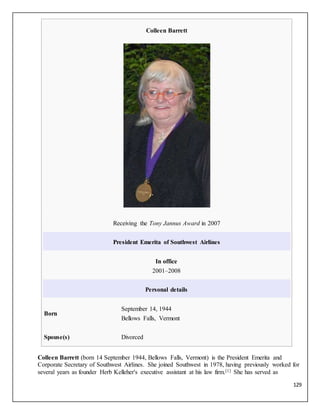 129
Colleen Barrett
Receiving the Tony Jannus Award in 2007
President Emerita of Southwest Airlines
In office
2001–2008
Personal details
Born
September 14, 1944
Bellows Falls, Vermont
Spouse(s) Divorced
Colleen Barrett (born 14 September 1944, Bellows Falls, Vermont) is the President Emerita and
Corporate Secretary of Southwest Airlines. She joined Southwest in 1978, having previously worked for
several years as founder Herb Kelleher's executive assistant at his law firm.[1] She has served as
 