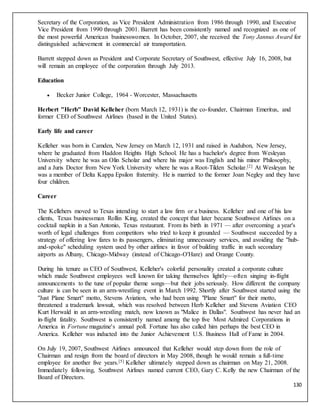 130
Secretary of the Corporation, as Vice President Administration from 1986 through 1990, and Executive
Vice President from 1990 through 2001. Barrett has been consistently named and recognized as one of
the most powerful American businesswomen. In October, 2007, she received the Tony Jannus Award for
distinguished achievement in commercial air transportation.
Barrett stepped down as President and Corporate Secretary of Southwest, effective July 16, 2008, but
will remain an employee of the corporation through July 2013.
Education
 Becker Junior College, 1964 - Worcester, Massachusetts
Herbert "Herb" David Kelleher (born March 12, 1931) is the co-founder, Chairman Emeritus, and
former CEO of Southwest Airlines (based in the United States).
Early life and career
Kelleher was born in Camden, New Jersey on March 12, 1931 and raised in Audubon, New Jersey,
where he graduated from Haddon Heights High School. He has a bachelor's degree from Wesleyan
University where he was an Olin Scholar and where his major was English and his minor Philosophy,
and a Juris Doctor from New York University where he was a Root-Tilden Scholar.[2] At Wesleyan he
was a member of Delta Kappa Epsilon fraternity. He is married to the former Joan Negley and they have
four children.
Career
The Kellehers moved to Texas intending to start a law firm or a business. Kelleher and one of his law
clients, Texas businessman Rollin King, created the concept that later became Southwest Airlines on a
cocktail napkin in a San Antonio, Texas restaurant. From its birth in 1971 — after overcoming a year's
worth of legal challenges from competitors who tried to keep it grounded — Southwest succeeded by a
strategy of offering low fares to its passengers, eliminating unnecessary services, and avoiding the "hub-
and-spoke" scheduling system used by other airlines in favor of building traffic in such secondary
airports as Albany, Chicago-Midway (instead of Chicago-O'Hare) and Orange County.
During his tenure as CEO of Southwest, Kelleher's colorful personality created a corporate culture
which made Southwest employees well known for taking themselves lightly—often singing in-flight
announcements to the tune of popular theme songs—but their jobs seriously. How different the company
culture is can be seen in an arm-wrestling event in March 1992. Shortly after Southwest started using the
"Just Plane Smart" motto, Stevens Aviation, who had been using "Plane Smart" for their motto,
threatened a trademark lawsuit, which was resolved between Herb Kelleher and Stevens Aviation CEO
Kurt Herwald in an arm-wrestling match, now known as "Malice in Dallas". Southwest has never had an
in-flight fatality. Southwest is consistently named among the top five Most Admired Corporations in
America in Fortune magazine's annual poll. Fortune has also called him perhaps the best CEO in
America. Kelleher was inducted into the Junior Achievement U.S. Business Hall of Fame in 2004.
On July 19, 2007, Southwest Airlines announced that Kelleher would step down from the role of
Chairman and resign from the board of directors in May 2008, though he would remain a full-time
employee for another five years.[5] Kelleher ultimately stepped down as chairman on May 21, 2008.
Immediately following, Southwest Airlines named current CEO, Gary C. Kelly the new Chairman of the
Board of Directors.
 