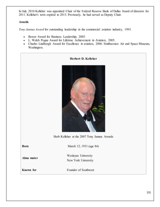 131
In July 2010 Kelleher was appointed Chair of the Federal Reserve Bank of Dallas board of directors for
2011. Kelleher's term expired in 2013. Previously, he had served as Deputy Chair.
Awards
Tony Jannus Award for outstanding leadership in the commercial aviation industry, 1993.
 Bower Award for Business Leadership, 2003.
 L. Welch Pogue Award for Lifetime Achievement in Aviation, 2005.
 Charles Lindbergh Award for Excellence in aviation, 2006. Smithsonian Air and Space Museum,
Washington.
Herbert D. Kelleher
Herb Kelleher at the 2007 Tony Jannus Awards
Born March 12, 1931 (age 84)
Alma mater
Wesleyan University
New York University
Known for Founder of Southwest
 