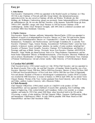 133
Easy jet
1. John Barton
Non-Executive ChairmanJohn (1944) was appointed to the Boardof easyJet as Chairman on 1 May
2013.He is also Chairman of Next plc andCatlin Group Limited (the internationalinsurance
underwriters).John has also served as Chairman ofCable and Wireless Worldwide plc, Brit
Holdings plc, Wellington Underwriting plcand was previously Senior IndependentDirector of WHSmith
plc andHammerson plc. He was also theChief Executive of the insurance brokerJIB Group plc from
1984 to 1997. AfterJIB’s merger with Lloyd Thomson in 1997,he became Chairman of the
combinedgroup, Jardine Lloyd Thompson Groupplc, until 2001.John is a chartered accountant and
receivedan MBA from Strathclyde University.
2. Charles Gurassa
Non-Executive Deputy Chairman andSenior Independent DirectorCharles (1956) was appointed to
theBoard of easyJet as an independentNon-Executive Director on 27 June 2011and became Deputy
Chairman and SeniorIndependent Director on 1 September2011. Charles is the Chairman of the
Remuneration, Nominations and FleetGovernance and Oversight Committees.He is currently Non-
Executive Chairmanof Tragus, Genesis Housing Associationand NetNames.Charles’ career has been
primarily in thetravel, tourism and leisure industries ina number of senior positions includingChief
Executive of Thomson Travel GroupPlc, Executive Chairman TUI NorthernEurope and Director of
Passenger andCargo at British Airways. Previously hewas Non-Executive Chairman ofLOVEFiLM,
Phones4U, Virgin Mobile plc,Alamo/National Rent a Car, 7Days,Parthenon Entertainment and has
beena Senior Independent Director of MerlinEntertainments, a Non-Executive Directorat Whitbread plc
and an advisory Boardmember of Alpitour.Charles is Deputy Chairman of theNational Trust, Chairman
of National TrustEnterprises Ltd and a former member ofthe University of York Development Board.
3. Carolyn McCallOBE
Chief ExecutiveCarolyn (1961) joined easyJet on 1 July 2010as Chief Executive and was appointed to
the Board of easyJet. Prior to this, she wasChief Executive of Guardian Media Group.She was a Non-
Executive Directorof Lloyds TSB from 2008 to 2009,Non-Executive Director of Tesco PLCfrom 2005
to 2008 and Non-ExecutiveDirector of New Look from 1999 to 2005.She was Chair of Opportunity
Now and aformer President of Women in Advertisingand Communications London (WACL).Carolyn
was awarded the OBE forservices to women in business in 2008.In April 2008, she was named Veuve
Clicquot Business Woman of the Year. Carolyn graduated from Kent University with a BA in History
and Politics andfrom London University with a Mastersin Politics.
4. Chris Kennedy
Chief Financial OfficerChris (1964) joined easyJet on 1 July2010 in the position of Chief
FinancialOfficer and was appointed to theBoard of easyJet.After graduating from Cambridge witha
degree in Engineering, Chris worked inAudit and Consultancy before a two yearstint as a venture
capitalist and banker.In 1993 Chris joined EMI Music where heworked both in the UK and the
US,covering a variety of roles including UKChief Financial Officer, European ChiefOperating Officer
and International ChiefFinancial Officer. In early 2008 he joinedthe EMI Music Board as Chief
FinancialOfficer and then Chief Investment Officer.
 