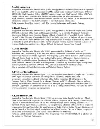 134
5. Adèle Anderson
Independent Non-Executive DirectorAdèle (1965) was appointed to the Boardof easyJet on 1 September
2011. Until July2011, Adèle was a partner in KPMG andheld roles including Chief Financial Officerof
KPMG UK, Chief Executive Officer ofKPMG’s captive insurer and ChiefFinancial Officer of KPMG
Europe. Adèleis also a Non-Executive Director of IntuProperties plc where she chairs the
AuditCommittee, a member of the Board ofTrustees of both Save the Children UKand Save the Children
International andchair of the Audit Committee of Save theChildren International.
Adèle graduated from Kent Universitywith BSc Hons in Mathematics andComputer Science.
6. David Bennett
Independent Non-Executive DirectorDavid (1962) was appointed to the Boardof easyJet on 1 October
2005 and isChairman of the Audit and FinanceCommittees. He is currently Chairmanof Homeserve
Membership Ltd and aNon-Executive Director of Bank of Ireland(UK), Pacnet Ltd, Jerrold Holdings
Ltd andCheshire Mortgage Corporation Ltd.David has had a long career in thefinancial services sector
and was bothGroup Finance Director and Group ChiefExecutive of Alliance & Leicester plc untilits sale
to Santander in 2008. David hasalso held a number of senior positions inAbbey National, Alliance &
Leicester,Cheltenham & Gloucester, Lloyds TSBand the National Bank of New Zealand.
7. John Browett
Independent Non-Executive DirectorJohn (1963) was appointed to the Board of easyJet on 27
September 2007. He iscurrently Chief Executive Officer ofMonsoon Accessorize and was previously
Senior Vice President of Retailat Apple Inc. Prior to joining Apple in2012, John was Chief Executive
Officerof Dixons Retail plc for four years andalso held a number of Executive Directorpositions at
Tesco PLC, includingOperations Development Director, GroupStrategy Director and running
Tesco.comfrom 2000 to 2004 where he wasresponsible for formulating and deliveringits strategy from
launch to profitability.Between 1993 and 1998, John was at theBoston Consulting Group.
John is a graduate of CambridgeUniversity and Wharton Business School.
8. ProfessorRigas Doganis
Independent Non-Executive DirectorRigas (1939) was appointed to the Board of easyJet on 1 December
2005. Rigas isan aviation consultant and strategyadviser to airlines, airports, banks and
governments around the world and isChairman of the Safety Committee. He isChairman of the
European Aviation Clubin Brussels.He is a former Chairman and CEO ofOlympic Airways and was
formerly aNon-Executive Director of SouthAfrican Airways.Rigas was Professor and Head of the Air
Transport Department at CranfieldUniversity and is still a Visiting Professorthere. He is also the author
of books onaviation economics and management.
9. Keith Hamill OBE
Independent Non-Executive DirectorKeith (1952) was appointed to the Boardof easyJet on 1 March
2009. He hasconsiderable experience as a Director of listed companies and is currently aNon-Executive
Director of SamsoniteInternational SA and Max Property Grouplc as well as being Chairman of a
numberof private equity financed companies. He was previously Chairman of Go, priorto its acquisition
by easyJet in 2002,and Travelodge. He was Chairman of Tullett Prebon, Collins Stewart, HeathLambert
and the Council of The Universityof Nottingham and a Non-Executive Director of Electro components
and Cadmus Communications Corp. Hewas Finance Director of WH Smith,
Forte and United Distillers and a partnerin Price Waterhouse (from 1986 to 1988).Keith is a Fellow of
the Institute of Chartered Accountants.
 