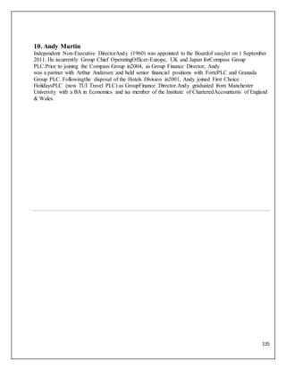 135
7. 9.
8. 10.
3. 5.
4. 6.
10. Andy Martin
Independent Non-Executive DirectorAndy (1960) was appointed to the Boardof easyJet on 1 September
2011. He iscurrently Group Chief OperatingOfficer-Europe, UK and Japan forCompass Group
PLC.Prior to joining the Compass Group in2004, as Group Finance Director, Andy
was a partner with Arthur Andersen and held senior financial positions with FortePLC and Granada
Group PLC. Followingthe disposal of the Hotels Division in2001, Andy joined First Choice
HolidaysPLC (now TUI Travel PLC) as GroupFinance Director.Andy graduated from Manchester
University with a BA in Economics and isa member of the Institute of CharteredAccountants of England
& Wales.
 