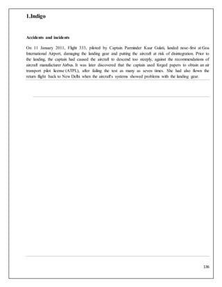 136
1.Indigo
Accidents and incidents
On 11 January 2011, Flight 333, piloted by Captain Parminder Kaur Gulati, landed nose-first at Goa
International Airport, damaging the landing gear and putting the aircraft at risk of disintegration. Prior to
the landing, the captain had caused the aircraft to descend too steeply, against the recommendations of
aircraft manufacturer Airbus. It was later discovered that the captain used forged papers to obtain an air
transport pilot license (ATPL), after failing the test as many as seven times. She had also flown the
return flight back to New Delhi when the aircraft's systems showed problems with the landing gear.
 