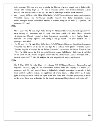 138
male passenger. The crew was able to subdue the hijacker, who was handed over to Italian police
officers after landing. Flight AI 105 was a scheduled service from Bombay-Santacruz Airport
(BOM), India to New York-JFK (JFK), USA with en route stops at Beirut, Rome and Paris.
 On 1 January 1978 Air India Flight 855 a Boeing 747-237B (name Emperor Ashoka and registered
VT-EBD) crashed into the Arabian Sea after takeoff from Sahar International Airport
(now Chhatrapati Shivaji International Airport) in Mumbai, killing all on board (213 persons; 190
passengers, 23 crew).
1980s
 On 21 June 1982 Air India Flight 403 a Boeing 707-420 (named Gouri Shankar and registered VT-
DJJ) carrying 99 passengers and 12 crew from Sultan Abdul Aziz Shah Airport, Malaysia
via Madras (now Chennai) crashed at Sahar International Airport after a heavy landing during a
rainstorm. The fuselage exploded after starting a late go-around. Two crew members and 15
passengers were killed.
 On 23 June 1985 Air India Flight 182 a Boeing 747-237B (named Emperor Kanishka and registered
VT-EFO) was blown up in mid-air, mid-flight by a suitcase-bomb planted by Babbar Khalsa
Terrorists allegedly as revenge for the Indian Government's operation on the Golden Temple on June
1984. The flight was on the first leg on its Montreal-London-Delhi-Bombay flight when it exploded
off the coast of Cork, Ireland. The plane crashed into the Atlantic Ocean. All 307 passengers and 22
crew on board died.[115] After this incident Air India suspended all services to Montreal.
1990s
 On 7 May 1990 Air India Flight 132 a Boeing 747-237B (named Emperor Vikramaditya and
registered VT-EBO) flying on the London-Delhi-Bombay route and carrying 215 people (195
passengers and 20 crew) touched down at Delhi's Indira Gandhi International Airport after a flight
from London's Heathrow Airport. On application of reverse thrust, a failure of the no. 1 engine
pylon to wing attachment caused this engine to tilt nose down. Hot exhaustion gases caused a fire on
the left wing. There were no fatalities but the aircraft was damaged beyond repair and written off.
 