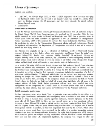 139
5.Issues of jet airways
Incidents and accidents
 1 July 2007, Jet Airways Flight 3307, an ATR 72-212A (registered VT-JCE) which was flying
on the Bhopal - Indore route was involved in an incident which was caused by a storm. There
were no fatalities amongst the 45 passengers and four crew onboard; the aircraft suffered
damage beyond repair.
 Controversies
Issues with US authorities
It took Jet Airways more than two years to get the necessary clearances from US authorities to fly to
the United States. The US State Department gave the go-ahead on 15 November 2006. Jet was
initially expected to begin service to Newark via Brussels in June 2005 but a problem arose in
March 2005, when the airline submitted an application to the US Department of Transportation.
Nancy Heckerman, CEO of US company Jet Airways Inc. based in Bethesda, Maryland, opposed
the application in letters to the Transportation Department alleging trademark infringement. Though
the litigation is still unresolved, the Department of Transportation concluded it was not a reason to
prevent Jet from flying to the U.S.
Jet Airways was originally set up as a subsidiary of Tailwinds, an Isle of Man-based holding
company designed as a tax shelter, whose sole shareholder was Naresh Goyal, the airline's non-
resident Indian (NRI) founder and chairman. Initially, both Gulf Air and Kuwait Airways had
acquired minority stakes in the airline. However, the Government of India subsequently decreed that
foreign airlines would not be allowed to own any shares in any Indian airline (though other foreign
entities and individuals could still acquire or own minority stakes in Indian carriers.
As a result of this ruling, Gulf Air and Kuwait Airways sold their stakes to Naresh Goyal, who then
became the airline's sole shareholder. Jet Airways floated a minority stake of around 20% on
the Bombay Stock Exchange in 2005 to enable it to reduce the debt that had been accumulated since
its inception as well as to fund its fleet expansion programmer, including the acquisition of a fleet of
new Airbus A330 and Boeing 777 long-haul wide-bodied jets to operate new long-range services,
primarily to Europe and North America. This resulted in a reduction of Tailwind's stake in the
airline to just below 80%. According to the company's articles of association, the bulk of Naresh
Goyal's shares in Tailwinds are held on behalf of several other individuals who all seem to be
resident citizens of India. While Indian government officials have been satisfied that these
arrangements do not compromise Jet Airways' status as an Indian-owned airline that is effectively
controlled by Indian citizens, they were viewed as "problematic" by the American authorities.
British contractor controversy
Another controversy arose when Asmin Tariq, a contractor who was working for the airline as a
security agent at Heathrow Airport (and was subsequently made a member of staff when the airline
decided to bring its London-based security operation in-house), became implicated in the foiled
terror plot of 10 August 2006 to blow up over several weeks up to ten transatlantic airliners
belonging to three different US airlines in mid-air on their way from London to New York, Newark
and Los Angeles. Asmin Tariq had been arrested along with the other 20+ suspects and is now] in
British police custody. In addition, he has been suspended from duty by Jet Airways. When asked
how such a person could have been employed by the airline in a position demanding extreme
confidence and trust, Jet Airways defended its conduct by saying that the person was a UK passport
holder who had passed the stringent security requirements of BAA, Heathrow's owner and operator.
They also said that under UK employment legislation, the company was obliged to offer any
 