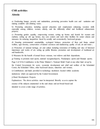 141
CSR activities
Airasia
a) Eradicating hunger, poverty and malnutrition, promoting preventive health care and sanitation and
making available safe drinking water;
b) Promoting education, including special education and employment enhancing vocation skills
especially among children, women, elderly, and the differently abled and livelihood enhancement
projects;
c) Promoting gender equality, empowering women, setting up homes and hostels for women and
orphans; setting up old age homes, day care centers and such other facilities for senior citizens and
measures for reducing inequalities faced by socially and economically backward groups;
d) Ensuring environmental sustainability, ecological balance, protection of flora and fauna, animal
welfare, agro forestry, conservation of natural resources and maintaining quality of soil, air and water ;
e) Protection of national heritage, art and culture including restoration of building and sites of historical
importance and works of art; setting up public libraries; promotion and development of traditional art
and handicrafts;
f) Measures for the benefit of armed forces veterans, war widows and their dependents;
g) Training to promote rural sports, national recognizedsports, Paralympics sports and Olympic sports;
Page 2 of 10 h) Contribution to the Prime Minister’s National Relief Fund or any other fund set up by
the Central Government for socio- economic development and relief and welfare of the Scheduled
Castes, the Scheduled Tribes, other backward classes, minorities and women;
i) Contributions and funds provided to technology incubators located within academic
institutions which are approved by the Central Government.
j) Rural Development Projects.
Explanations: The above activities must be interpreted liberally so as to capture the
essence of the subjects enumerated in the said clause and are broad-based and
intended to cover a wide range of activities.
 