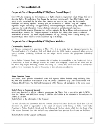142
Jet Airways (India) Ltd.
Corporate SocialResponsibility (CSR)(From Annual Report)
Since 1997, the Company has been running an in-flight collection programmer called ‘Magic Box’ on its
domestic flights. The collections help finance the numerous projects run by Save The Children India
which include pre-schools for the urban slum children and a special care center for the mentally
challenged and hearing impaired. As every year, on the occasion of Children’s day, the Company
organized “Flights of Fantasy” for approximately 100 underprivileged children giving them a chance to
experience the world of aviation, which is both an informative and educational experience.
To support Non Government Organizations working primarily for the up-liftmen and empowerment of
underprivileged women, the Company organized an in-flight fund raising drive on the occasion of
International Women’s Day. The Company celebrated the Joy Of Giving Week 2011 by inviting 180
underprivileged tribal children for an educational trip to its hangar.
Corporate SocialResponsibility (CSR)(From Website)
Community Services
Jet Airways commenced its operations in May 1993. It is an airline that has pioneered concepts like
Through-Check-in, City Check-in, Web and Kiosk check-in, SMS check-in, automated tickets at travel
agency locations, e-ticketing, JetMobile and the unique five-tier frequent flier programmer JetPrivilege
in India.
As an Indian Corporate Body, Jet Airways also recognizes its responsibility to the Society and Nation.
Consequently, in 1998 Jet Airways launched its Yellow Rose campaign. People are like roses, and like
the flower they require friendship, warmth and caring. Jet Airways has striven not only to extend these
qualities to its passengers, but also to the country in times of crises or calamities.
Blood Donation Camp
Jet Airways, India's premier international airline will organize a blood donation camp on Friday, May
09, 2008 from 1230 hours to 1700 hours at the Jet Airways Ahmedabad City Office in association with
Prathama Blood Centre. The Staff and Management of Jet Airways will participate in this noble cause.
Relief efforts in Jammu & Kashmir
Jet Airways launched its inflight collection programmer the 'Magic Box' in association with the NGO
Save the Children India (STCI) on January 7, 1997 for relief efforts in the aftermath of the earthquake in
Jammu & Kashmir.
Relief efforts in the aftermath of the Tsunami
The trail of death and destruction that the Tsunami Disaster left across South and South East Asia on
December 26, 2004 is unparalleled in the annals of modern world history. In India, Tamil Nadu,
Pondicherry, Andhra Pradesh, Kerala and the Andaman & Nicobar Islands, which bore the brunt of the
killer waves, thousands have died and still many others have been uprooted from homes and livelihood.
Relief Efforts for the Gujarat Earthquake
 