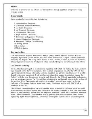 145
Vision
Endeavour to promote safe and efficient Air Transportation through regulation and proactive safety
oversight system.
Departments
These are classified and divided into the following:
1. Administration Directorate.
2. Aerodrome Standards Directorate.
3. Air Safety Directorate.
4. Air Transport Directorate.
5. Airworthiness Directorate.
6. Flight Standard Directorate.
7. Information & Regulation Directorate.
8. Aircraft Engineering Directorate.
9. Directorate Of Flight Crew Licensing.
10.Training Section.
11.F.G. Section.
12.Medical Section.
Regionaloffices
DGCA has fourteen Regional Airworthiness Offices (RAO) at Delhi, Mumbai, Chennai, Kolkata,
Bangalore, Hyderabad, Cochin, Bhopal, Lucknow, Patna, Bhubaneswar, Kanpur, Guwahati and Patiala.
It has also five Regional Air Safety offices located at Delhi, Mumbai, Chennai, Kolkata and Hyderabad.
It has a Regional Research and Development Office located at Bangalore and a Gliding Centre at Pune.
Civil Aviation Authority
The CAA has been envisaged as an autonomous regulatory body which will replace the DGCA and will
meet standards set by the UN's International Civil Aviation Organization (ICAO). The CAA will have
separate departments to deal with safety, economic regulation and grievance resolution, as well as a full-
fledged environment department. It will also have an independent accident investigation bureau. The
Authority will also have the autonomy to recruit staff. Currently, the DGCA is understaffed and does not
have any recruitment powers. The CAA will have administrative and financial powers similar to those of
the American FAA. These powers will redefine the regulator's role and better equip it to face the
challenges of the growing Aviation sector in the country. Employees working with DGCA will be
transferred to the CAA.
The estimated cost of establishing the new Authority would be around Rs. 112 crore. The CAA would
be self-financing and have a separate fund called the 'Civil Aviation Authority of India Fund' that would
finance its entire expenses. It would have a Chairperson, a Director General and 7-9 members appointed
by the Central Government. These members will be qualified in the fields of aviation safety, aircraft
engineering, flight standard operations, aerodromes, air navigation systems and air space management.
 