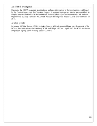 146
Air accident investigation
Previously the DGCA conducted investigations and gave information to the investigations established
by the Court of Inquiry and the Committee Inquiry. A separate investigative agency was established to
comply with the Standards And Recommended Practices (SARPs) of the International Civil Aviation
Organisation (ICAO). Therefore the Aircraft Accident Investigation Bureau (AAIB) was established in
2011.
Aviation security
In January 1978 the Bureau of Civil Aviation Security (BCAS) was established as a department of the
DGCA. As a result of the 1985 bombing of Air India Flight 182, on 1 April 1987 the BCAS became an
independent agency of the Ministry of Civil Aviation.
 