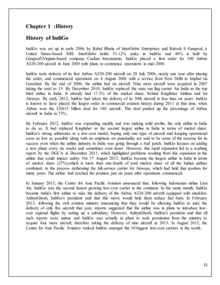 15
Chapter 1 :History
History of IndiGo
IndiGo was set up in early 2006 by Rahul Bhatia of InterGlobe Enterprises and Rakesh S Gangwal, a
United States-based NRI. InterGlobe holds 51.12% stake in IndiGo and 48% is held by
Gangwal'sVirginia-based company Caelum Investments. IndiGo placed a firm order for 100 Airbus
A320-200 aircraft in June 2005 with plans to commence operations in mid-2006.
IndiGo took delivery of its first Airbus A320-200 aircraft on 28 July 2006, nearly one year after placing
the order, and commenced operations on 4 August 2006 with a service from New Delhi to Imphal via
Guwahati. By the end of 2006, the airline had six aircraft. Nine more aircraft were acquired in 2007
taking the total to 15. By December 2010, IndiGo replaced the state run flag carrier Air India as the top
third airline in India. It already had 17.3% of the market share, behind Kingfisher Airlines and Jet
Airways. By early 2012, IndiGo had taken the delivery of its 50th aircraft in less than six years. IndiGo
is known to have placed the largest order in commercial aviation history during 2011 at that time, when
Airbus won the US$15 billion deal for 180 aircraft. This deal pushed up the percentage of Airbus
aircraft in India to 73%.
By February 2012, IndiGo was expanding rapidly and was making solid profits, the only airline in India
to do so. It had replaced Kingfisher as the second largest airline in India in terms of market share.
IndiGo's strong adherence to a low-cost model, buying only one type of aircraft and keeping operational
costs as low as possible along with an emphasis on punctuality are said to be some of the reasons for its
success even when the airline industry in India was going through a bad patch. IndiGo focuses on adding
a new plane every six weeks and sometimes even faster. However, this rapid expansion led to a scathing
report by the DGCA in December 2011, which highlighted problems resulting from this expansion in the
airline that could impact safety. On 17 August 2012, IndiGo became the largest airline in India in terms
of market share (27%),which is more than one-fourth of total market share of all the Indian airlines
combined, in the process dethroning the full-service carrier Jet Airways, which had held that position for
many years. The airline had reached the position just six years after operations commenced.
In January 2013, the Centre for Asia Pacific Aviation announced that, following Indonesian airline Lion
Air, IndiGo was the second fastest growing low-cost carrier in the continent. In the same month, IndiGo
became India's first airline to take the delivery of the Airbus A320-200 aircraft equipped with sharklets.
AdityaGhosh, IndiGo's president said that this move would help them reduce fuel burn. In February
2013, following the civil aviation ministry announcing that they would be allowing IndiGo to take the
delivery of only five aircraft that year, reports suggested that the airline was in plans to introduce low-
cost regional flights by setting up a subsidiary. However, AdityaGhosh, IndiGo's president said that all
such reports were untrue and IndiGo was actually in plans to seek permission from the ministry to
acquire four more aircraft, therefore taking the delivery of nine aircraft in 2013. In August 2013, the
Centre for Asia Pacific Aviation ranked IndiGo amongst the 10 biggest low-cost carriers in the world.
 