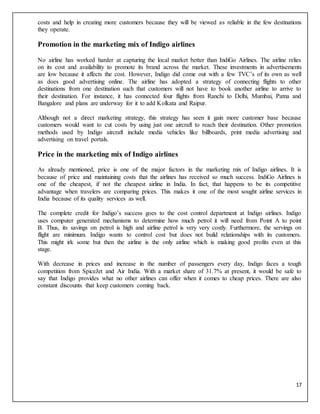 17
costs and help in creating more customers because they will be viewed as reliable in the few destinations
they operate.
Promotion in the marketing mix of Indigo airlines
No airline has worked harder at capturing the local market better than IndiGo Airlines. The airline relies
on its cost and availability to promote its brand across the market. These investments in advertisements
are low because it affects the cost. However, Indigo did come out with a few TVC’s of its own as well
as does good advertising online. The airline has adopted a strategy of connecting flights to other
destinations from one destination such that customers will not have to book another airline to arrive to
their destination. For instance, it has connected four flights from Ranchi to Delhi, Mumbai, Patna and
Bangalore and plans are underway for it to add Kolkata and Raipur.
Although not a direct marketing strategy, this strategy has seen it gain more customer base because
customers would want to cut costs by using just one aircraft to reach their destination. Other promotion
methods used by Indigo aircraft include media vehicles like billboards, print media advertising and
advertising on travel portals.
Price in the marketing mix of Indigo airlines
As already mentioned, price is one of the major factors in the marketing mix of Indigo airlines. It is
because of price and maintaining costs that the airlines has received so much success. IndiGo Airlines is
one of the cheapest, if not the cheapest airline in India. In fact, that happens to be its competitive
advantage when travelers are comparing prices. This makes it one of the most sought airline services in
India because of its quality services as well.
The complete credit for Indigo’s success goes to the cost control department at Indigo airlines. Indigo
uses computer generated mechanisms to determine how much petrol it will need from Point A to point
B. Thus, its savings on petrol is high and airline petrol is very very costly. Furthermore, the servings on
flight are minimum. Indigo wants to control cost but does not build relationships with its customers.
This might irk some but then the airline is the only airline which is making good profits even at this
stage.
With decrease in prices and increase in the number of passengers every day, Indigo faces a tough
competition from SpiceJet and Air India. With a market share of 31.7% at present, it would be safe to
say that Indigo provides what no other airlines can offer when it comes to cheap prices. There are also
constant discounts that keep customers coming back.
 