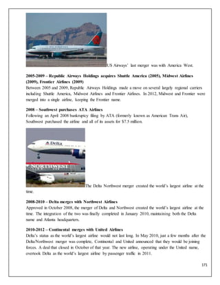 171
US Airways’ last merger was with America West.
2005-2009 – Republic Airways Holdings acquires Shuttle America (2005), Midwest Airlines
(2009), Frontier Airlines (2009)
Between 2005 and 2009, Republic Airways Holdings made a move on several largely regional carriers
including Shuttle America, Midwest Airlines and Frontier Airlines. In 2012, Midwest and Frontier were
merged into a single airline, keeping the Frontier name.
2008 – Southwest purchases ATA Airlines
Following an April 2008 bankruptcy filing by ATA (formerly known as American Trans Air),
Southwest purchased the airline and all of its assets for $7.5 million.
The Delta Northwest merger created the world’s largest airline at the
time.
2008-2010 – Delta merges with Northwest Airlines
Approved in October 2008, the merger of Delta and Northwest created the world’s largest airline at the
time. The integration of the two was finally completed in January 2010, maintaining both the Delta
name and Atlanta headquarters.
2010-2012 – Continental merges with United Airlines
Delta’s status as the world’s largest airline would not last long. In May 2010, just a few months after the
Delta/Northwest merger was complete, Continental and United announced that they would be joining
forces. A deal that closed in October of that year. The new airline, operating under the United name,
overtook Delta as the world’s largest airline by passenger traffic in 2011.
 