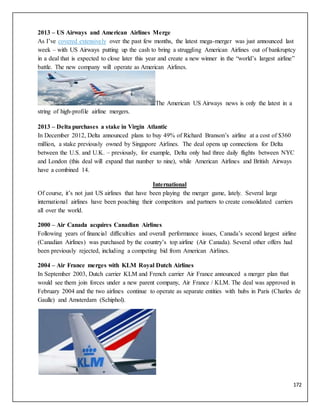 172
2013 – US Airways and American Airlines Merge
As I’ve covered extensively over the past few months, the latest mega-merger was just announced last
week – with US Airways putting up the cash to bring a struggling American Airlines out of bankruptcy
in a deal that is expected to close later this year and create a new winner in the “world’s largest airline”
battle. The new company will operate as American Airlines.
The American US Airways news is only the latest in a
string of high-profile airline mergers.
2013 – Delta purchases a stake in Virgin Atlantic
In December 2012, Delta announced plans to buy 49% of Richard Branson’s airline at a cost of $360
million, a stake previously owned by Singapore Airlines. The deal opens up connections for Delta
between the U.S. and U.K. – previously, for example, Delta only had three daily flights between NYC
and London (this deal will expand that number to nine), while American Airlines and British Airways
have a combined 14.
International
Of course, it’s not just US airlines that have been playing the merger game, lately. Several large
international airlines have been poaching their competitors and partners to create consolidated carriers
all over the world.
2000 – Air Canada acquires Canadian Airlines
Following years of financial difficulties and overall performance issues, Canada’s second largest airline
(Canadian Airlines) was purchased by the country’s top airline (Air Canada). Several other offers had
been previously rejected, including a competing bid from American Airlines.
2004 – Air France merges with KLM Royal Dutch Airlines
In September 2003, Dutch carrier KLM and French carrier Air France announced a merger plan that
would see them join forces under a new parent company, Air France / KLM. The deal was approved in
February 2004 and the two airlines continue to operate as separate entities with hubs in Paris (Charles de
Gaulle) and Amsterdam (Schiphol).
 