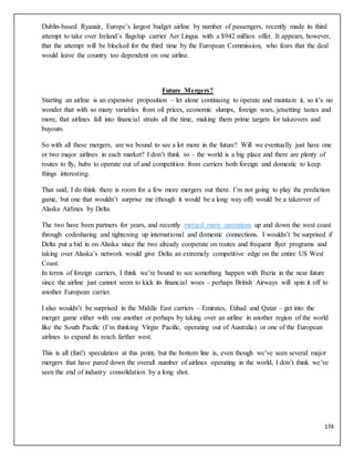174
Dublin-based Ryanair, Europe’s largest budget airline by number of passengers, recently made its third
attempt to take over Ireland’s flagship carrier Aer Lingus with a $942 million offer. It appears, however,
that the attempt will be blocked for the third time by the European Commission, who fears that the deal
would leave the country too dependent on one airline.
Future Mergers?
Starting an airline is an expensive proposition – let alone continuing to operate and maintain it, so it’s no
wonder that with so many variables from oil prices, economic slumps, foreign wars, jetsetting tastes and
more, that airlines fall into financial straits all the time, making them prime targets for takeovers and
buyouts.
So with all these mergers, are we bound to see a lot more in the future? Will we eventually just have one
or two major airlines in each market? I don’t think so – the world is a big place and there are plenty of
routes to fly, hubs to operate out of and competition from carriers both foreign and domestic to keep
things interesting.
That said, I do think there is room for a few more mergers out there. I’m not going to play the prediction
game, but one that wouldn’t surprise me (though it would be a long way off) would be a takeover of
Alaska Airlines by Delta.
The two have been partners for years, and recently merged many operations up and down the west coast
through codesharing and tightening up international and domestic connections. I wouldn’t be surprised if
Delta put a bid in on Alaska since the two already cooperate on routes and frequent flyer programs and
taking over Alaska’s network would give Delta an extremely competitive edge on the entire US West
Coast.
In terms of foreign carriers, I think we’re bound to see something happen with Iberia in the near future
since the airline just cannot seem to kick its financial woes – perhaps British Airways will spin it off to
another European carrier.
I also wouldn’t be surprised in the Middle East carriers – Emirates, Etihad and Qatar – get into the
merger game either with one another or perhaps by taking over an airline in another region of the world
like the South Pacific (I’m thinking Virgin Pacific, operating out of Australia) or one of the European
airlines to expand its reach farther west.
This is all (fun!) speculation at this point, but the bottom line is, even though we’ve seen several major
mergers that have pared down the overall number of airlines operating in the world, I don’t think we’ve
seen the end of industry consolidation by a long shot.
 