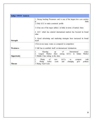 18
Indigo SWOT Analysis
Strength
1. Strong backing Promoters and is one of the largest low cost carriers
in India
2. Only LCC to make consistent profits
3. It has one of the major airlines in India in terms of market share
4. LCC which has entered international markets has boosted its brand
value
5. Good advertising and marketing strategies have increased its brand
recall
Weakness
1.Not on too many routes as compared to competitors
2. Still has to establish itself on international destinations
Opportunity
1. Opening up of International routes
2. Largest Market share among LCCs in Indian Market
3. Middle Class taking to the skies
Threats
1. Plenty of new LCCs to compete with
2. Rising Labor costs and changing govt policies
3. Rising Fuel Costs
 