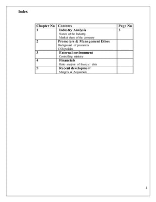 2
Index
Chapter No Contents Page No
1 Industry Analysis
Nature of the Industry,
Market share of the company
3
2 Promoters & Management Ethos
Background of promoters
CSR policies
3 External environment
Controlling ministry
4 Financials
Ratio analysis of financial data
5 Recent development
Margers & Acquisition
 