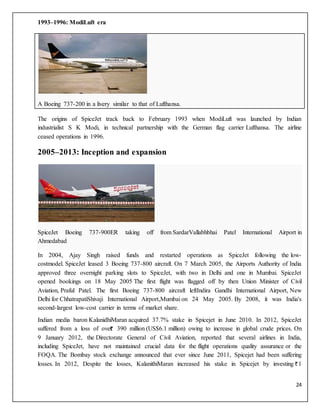 24
1993–1996: ModiLuft era
A Boeing 737-200 in a livery similar to that of Lufthansa.
The origins of SpiceJet track back to February 1993 when ModiLuft was launched by Indian
industrialist S K Modi, in technical partnership with the German flag carrier Lufthansa. The airline
ceased operations in 1996.
2005–2013: Inception and expansion
SpiceJet Boeing 737-900ER taking off from SardarVallabhbhai Patel International Airport in
Ahmedabad
In 2004, Ajay Singh raised funds and restarted operations as SpiceJet following the low-
costmodel. SpiceJet leased 3 Boeing 737-800 aircraft. On 7 March 2005, the Airports Authority of India
approved three overnight parking slots to SpiceJet, with two in Delhi and one in Mumbai. SpiceJet
opened bookings on 18 May 2005 The first flight was flagged off by then Union Minister of Civil
Aviation, Praful Patel. The first Boeing 737-800 aircraft leftIndira Gandhi International Airport, New
Delhi for ChhatrapatiShivaji International Airport,Mumbai on 24 May 2005. By 2008, it was India's
second-largest low-cost carrier in terms of market share.
Indian media baron KalanidhiMaran acquired 37.7% stake in Spicejet in June 2010. In 2012, SpiceJet
suffered from a loss of over 390 million (US$6.1 million) owing to increase in global crude prices. On
9 January 2012, the Directorate General of Civil Aviation, reported that several airlines in India,
including SpiceJet, have not maintained crucial data for the flight operations quality assurance or the
FOQA. The Bombay stock exchange announced that ever since June 2011, Spicejet had been suffering
losses. In 2012, Despite the losses, KalanithiMaran increased his stake in Spicejet by investing 1
 