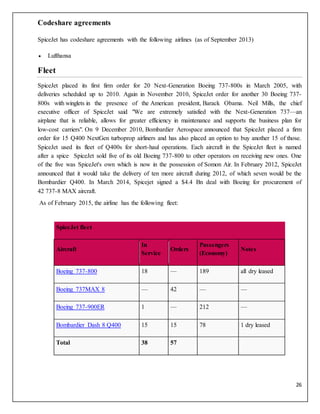 26
Codeshare agreements
SpiceJet has codeshare agreements with the following airlines (as of September 2013)
 Lufthansa
Fleet
SpiceJet placed its first firm order for 20 Next-Generation Boeing 737-800s in March 2005, with
deliveries scheduled up to 2010. Again in November 2010, SpiceJet order for another 30 Boeing 737-
800s with winglets in the presence of the American president, Barack Obama. Neil Mills, the chief
executive officer of SpiceJet said "We are extremely satisfied with the Next-Generation 737—an
airplane that is reliable, allows for greater efficiency in maintenance and supports the business plan for
low-cost carriers". On 9 December 2010, Bombardier Aerospace announced that SpiceJet placed a firm
order for 15 Q400 NextGen turboprop airliners and has also placed an option to buy another 15 of those.
SpiceJet used its fleet of Q400s for short-haul operations. Each aircraft in the SpiceJet fleet is named
after a spice. SpiceJet sold five of its old Boeing 737-800 to other operators on receiving new ones. One
of the five was SpiceJet's own which is now in the possession of Somon Air. In February 2012, SpiceJet
announced that it would take the delivery of ten more aircraft during 2012, of which seven would be the
Bombardier Q400. In March 2014, Spicejet signed a $4.4 Bn deal with Boeing for procurement of
42 737-8 MAX aircraft.
As of February 2015, the airline has the following fleet:
SpiceJet fleet
Aircraft
In
Service
Orders
Passengers
(Economy)
Notes
Boeing 737-800 18 — 189 all dry leased
Boeing 737MAX 8 — 42 — —
Boeing 737-900ER 1 — 212 —
Bombardier Dash 8 Q400 15 15 78 1 dry leased
Total 38 57
 