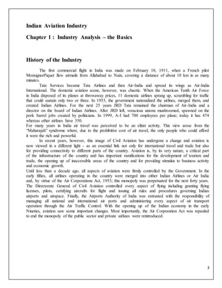 3
Indian Aviation Industry
Chapter 1 : Industry Analysis – the Basics
History of the Industry
The first commercial flight in India was made on February 18, 1911, when a French pilot
MonsignorPiquet flew airmails from Allahabad to Nain, covering a distance of about 10 km in as many
minutes.
Tata Services became Tata Airlines and then Air-India and spread its wings as Air-India
International. The domestic aviation scene, however, was chaotic. When the American Tenth Air Force
in India disposed of its planes at throwaway prices, 11 domestic airlines sprang up, scrambling for traffic
that could sustain only two or three. In 1953, the government nationalized the airlines, merged them, and
created Indian Airlines. For the next 25 years JRD Tata remained the chairman of Air-India and a
director on the board of Indian Airlines. After JRD left, voracious unions mushroomed, spawned on the
pork barrel jobs created by politicians. In 1999, A-I had 700 employees per plane; today it has 474
whereas other airlines have 350.
For many years in India air travel was perceived to be an elitist activity. This view arose from the
“Maharajah” syndrome where, due to the prohibitive cost of air travel, the only people who could afford
it were the rich and powerful.
In recent years, however, this image of Civil Aviation has undergone a change and aviation is
now viewed in a different light - as an essential link not only for international travel and trade but also
for providing connectivity to different parts of the country. Aviation is, by its very nature, a critical part
of the infrastructure of the country and has important ramifications for the development of tourism and
trade, the opening up of inaccessible areas of the country and for providing stimulus to business activity
and economic growth.
Until less than a decade ago, all aspects of aviation were firmly controlled by the Government. In the
early fifties, all airlines operating in the country were merged into either Indian Airlines or Air India
and, by virtue of the Air Corporations Act, 1953; this monopoly was perpetuated for the next forty years.
The Directorate General of Civil Aviation controlled every aspect of flying including granting flying
licenses, pilots, certifying aircrafts for flight and issuing all rules and procedures governing Indian
airports and airspace. Finally, the Airports Authority of India was entrusted with the responsibility of
managing all national and international air ports and administering every aspect of air transport
operation through the Air Traffic Control. With the opening up of the Indian economy in the early
Nineties, aviation saw some important changes. Most importantly, the Air Corporation Act was repealed
to end the monopoly of the public sector and private airlines were reintroduced.
 