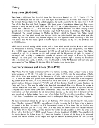 30
History
Early years (1932-1945)
Tata Sons, a division of Tata Sons Ltd. (now Tata Group) was founded by J. R. D. Tata in 1932. The
aviator NevillVintcent had an idea to run mail flights from Bombay and Colombo that connected with
the Imperial Airways flights from the United Kingdom. He found a supporter for his plans from J. R. D.
Tata of the Tata Iron and Steel Company. After three years of negotiations Vincent and Tata won a
contract to carry the mail in April 1932 and in July 1932 the Aviation Department of Tata Sons was
formed. On 15 October 1932, J.R.D. Tata flew a single-engineDe Havilland Puss Moth carrying air mail
(postal mail of Imperial Airways) from Karachi's Drigh Road Aerodrome to Bombay's Juhu Airstrip via
Ahmedabad. The aircraft continued to Madras via Bellary piloted by Vincent. Tata Airlines initially
consisted of one Puss Moth aircraft, one Leopard Moth, one palm-thatched shed, one whole time pilot
assisted by Tata and Vincent, one part-time engineer and two apprentice-mech According to The New
York Times, Tata Air Mail made a profit of 60,000 rupees its first year, and by 1937, that profit had risen
to 600,000 rupees.
Initial service included weekly airmail service with a Puss Moth aircraft between Karachi and Madras
via Ahmedabad & Bombay, covering over 1,300 miles. In its very first year of operation, Tata Airlines
flew 160,000 miles, carrying 155 passengers &10.71 ton of mail. In the next few years, Tata Airlines
continued to rely for its revenue on the mail contract with the Government of India for carriage of
surcharged mail, including a considerable quantity of overseas mail brought to Karachi by Imperial
Airways. The same year, Tata Airlines launched its longest domestic flight – Bombay to Trivandrum
with a six-seaterMiles Merlin. In 1938, it was re-christened as Tata Air Services and later same year
was renamed as Tata Airlines. By this time Delhi &Colombo were also serviced.
Post-war expansion and jet age (1946-1999)
After World War II, regular commercial service was restored in India, &Tata Airlines became a public
limited company on 29 July 1946 under the name Air India. In 1948, after the independence of India,
49% of the airline was acquired by the Government of India, with an option to purchase an additional
2%. In return the airline was granted status to operate international services from India as the designated
flag carrier under the name Air India International. On 8 June 1948 a Lockheed Constellation L-749A
named Malabar Princess (registered VT-CQP) took off from Bombay bound for London Heathrow via
Cairo and Geneva. This was the airline's first long-haul international flight, soon followed by service in
1950 to Nairobi via Aden. On 25 August 1953 the Government of India exercised its option to purchase
a majority stake in the carrier &Air India International Limited was born as one of the fruits of the Air
Corporations Act that nationalized the air transportation industry. At the same time all domestic services
were transferred to Indian Airlines (now a part of Air India). In 1954, the airline took delivery of its first
L-1049 Super Constellations and inaugurated services to Bangkok, Hong Kong, Tokyo, and Singapore.
Air India International entered the jet age on 21 February 1960 when its first Boeing 707–420, named
Gauri Shankar (registered VT-DJJ), was delivered, thereby becoming the first Asian airline to induct a
jet aircraft in its fleet. Jet services to JFK International Airport in New York City via London were
inaugurated that same year on 14 May 1960. On 8 June 1962, the airline's name was officially truncated
to Air India. On 11 June 1962, Air India became the world's first all-jet airline. In 1971, the airline took
delivery of its first Boeing 747-200B named Emperor Ashoka (registered VT-EBD). This coincided with
the introduction of the 'Palace in the Sky' livery and branding. A feature of this livery is the paintwork
around each aircraft window, in the cusped arch style of windows in Indian palaces. In 1986 Air India
 