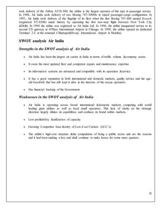 31
took delivery of the Airbus A310-300; the airline is the largest operator of this type in passenger service.
In 1988, Air India took delivery of two Boeing 747-300Ms in mixed passenger-cargo configuration. In
1993, Air India took delivery of the flagship of its fleet when the first Boeing 747-400 named Konark
(registered VT-ESM) made history by operating the first non-stop flight between New York City
&Delhi. In 1994 the airline was registered as Air India Ltd. In 1996, the airline inaugurated service to its
second US gateway at O'Hare International Airport in Chicago. In 1999, the airline opened its dedicated
Terminal 2-C at the renamed ChhatrapatiShivaji International Airport in Mumbai.
SWOT analysis Air India
Strengths in the SWOT analysis of Air India
 Air India has been the largest air carrier in India in terms of traffic volume &company assets.
 It owns the most updated fleet and competent repairs and maintenance expertise.
 Its information systems are advanced and compatible with its operation &service.
 It has a good reputation in both international and domestic markets, quality service and the age-
old Goodwill that has still kept it alive in the interests of the rescue operators.
 Has financial backing of the Government
Weaknesses in the SWOT analysis of Air India
 Air India is operating across broad international &domestic markets competing with world
leading giant airlines as well as local small operators. This lack of clarity on the strategic
direction largely dilutes its capabilities and confuses its brand within markets.
 Low profitability &utilization of capacity.
 Growing Competitor base &entry of Low-Cost Carriers (LCC’s)
 The airline’s high-cost structure &the compulsions of being a public sector unit are the reasons
and it had been making a loss and shall continue to make losses for some more quarters.
 