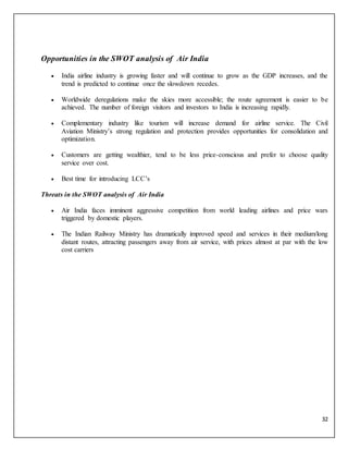 32
Opportunities in the SWOT analysis of Air India
 India airline industry is growing faster and will continue to grow as the GDP increases, and the
trend is predicted to continue once the slowdown recedes.
 Worldwide deregulations make the skies more accessible; the route agreement is easier to be
achieved. The number of foreign visitors and investors to India is increasing rapidly.
 Complementary industry like tourism will increase demand for airline service. The Civil
Aviation Ministry’s strong regulation and protection provides opportunities for consolidation and
optimization.
 Customers are getting wealthier, tend to be less price-conscious and prefer to choose quality
service over cost.
 Best time for introducing LCC’s
Threats in the SWOT analysis of Air India
 Air India faces imminent aggressive competition from world leading airlines and price wars
triggered by domestic players.
 The Indian Railway Ministry has dramatically improved speed and services in their medium/long
distant routes, attracting passengers away from air service, with prices almost at par with the low
cost carriers
 