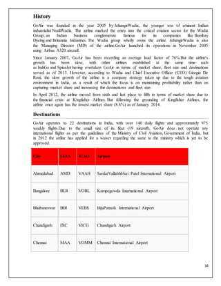 34
History
GoAir was founded in the year 2005 by JehangirWadia, the younger son of eminent Indian
industrialist NusliWadia. The airline marked the entry into the critical aviation sector for the Wadia
Group, an Indian business conglomerate famous for its companies like Bombay
Dyeing and Britannia Industries. The Wadia group wholly owns the airline. JehangirWadia is also
the Managing Director (MD) of the airline.GoAir launched its operations in November 2005
using Airbus A320 aircraft.
Since January 2007, GoAir has been recording an average load factor of 76%.But the airline's
growth has been slow, with other airlines established at the same time such
as IndiGo and SpiceJet having overtaken GoAir in terms of market share, fleet size and destinations
served as of 2013. However, according to Wadia and Chief Executive Officer (CEO) Giorgio De
Roni, the slow growth of the airline is a company strategy taken up due to the tough aviation
environment in India, as a result of which the focus is on maintaining profitability rather than on
capturing market share and increasing the destinations and fleet size.
In April 2012, the airline moved from sixth and last place to fifth in terms of market share due to
the financial crisis at Kingfisher Airlines. But following the grounding of Kingfisher Airlines, the
airline once again has the lowest market share (8.8%) as of January 2014.
Destinations
GoAir operates to 22 destinations in India, with over 140 daily flights and approximately 975
weekly flights.Due to the small size of its fleet (19 aircraft), GoAir does not operate any
international flights as per the guidelines of the Ministry of Civil Aviation, Government of India, but
in 2012 the airline has applied for a waiver regarding the same to the ministry which is yet to be
approved.
City IATA ICAO Airport
Ahmedabad AMD VAAH SardarVallabhbhai Patel International Airport
Bangalore BLR VOBL Kempegowda International Airport
Bhubaneswar BBI VEBS BijuPatnaik International Airport
Chandigarh IXC VICG Chandigarh Airport
Chennai MAA VOMM Chennai International Airport
 