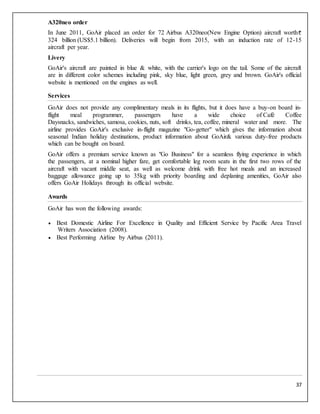37
A320neo order
In June 2011, GoAir placed an order for 72 Airbus A320neo(New Engine Option) aircraft worth
324 billion (US$5.1 billion). Deliveries will begin from 2015, with an induction rate of 12-15
aircraft per year.
Livery
GoAir's aircraft are painted in blue & white, with the carrier's logo on the tail. Some of the aircraft
are in different color schemes including pink, sky blue, light green, grey and brown. GoAir's official
website is mentioned on the engines as well.
Services
GoAir does not provide any complimentary meals in its flights, but it does have a buy-on board in-
flight meal programmer, passengers have a wide choice of Café Coffee
Daysnacks, sandwiches, samosa, cookies, nuts, soft drinks, tea, coffee, mineral water and more. The
airline provides GoAir's exclusive in-flight magazine "Go-getter" which gives the information about
seasonal Indian holiday destinations, product information about GoAir& various duty-free products
which can be bought on board.
GoAir offers a premium service known as "Go Business" for a seamless flying experience in which
the passengers, at a nominal higher fare, get comfortable leg room seats in the first two rows of the
aircraft with vacant middle seat, as well as welcome drink with free hot meals and an increased
baggage allowance going up to 35kg with priority boarding and deplaning amenities, GoAir also
offers GoAir Holidays through its official website.
Awards
GoAir has won the following awards:
 Best Domestic Airline For Excellence in Quality and Efficient Service by Pacific Area Travel
Writers Association (2008).
 Best Performing Airline by Airbus (2011).
 