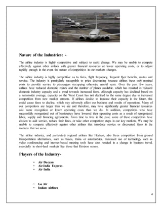 4
Nature of the Industries: -
The airline industry is highly competitive and subject to rapid change. We may be unable to compete
effectively against other airlines with greater financial resources or lower operating costs, or to adjust
rapidly enough in the event the nature of competition in our markets changes.
The airline industry is highly competitive as to fares, flight frequency, frequent flyer benefits, routes and
service. The industry is particularly susceptible to price discounting because airlines incur only nominal
costs to provide service to passengers occupying otherwise unsold seats. Over the past few years,
airlines have reduced domestic routes and the number of planes available, which has resulted in reduced
domestic industry capacity and a trend towards increased fares. Although capacity has declined based on
a nationwide average, capacity on the West Coast has not declined to the same degree due to increased
competition from new market entrants. If airlines decide to increase their capacity in the future, this
could cause fares to decline, which may adversely affect our business and results of operations. Many of
our competitors are larger than we are and therefore, may have significantly greater financial resources
and name recognition or lower operating costs than we do. In addition, competitors who have
successfully reorganized out of bankruptcy have lowered their operating costs as a result of renegotiated
labor, supply and financing agreements. From time to time in the past, some of these competitors have
chosen to add service, reduce their fares, or take other competitive steps in our key markets. We may be
unable to compete effectively against other airlines that introduce service or discounted fares in the
markets that we serve.
The airline industry, and particularly regional airlines like Horizon, also faces competition from ground
transportation alternatives, such as buses, trains or automobiles. Increased use of technology such as
video conferencing and internet-based meeting tools have also resulted in a change in business travel,
especially in short-haul markets like those that Horizon serves.
Players of the Industry-
• Air Deccan
• Air-India Express
• Air India
• Go Air
• Indian Airlines
 