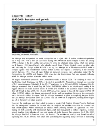 40
Chapter1: History
1992-2009: Inception and growth
SM Centre, the former head office
Jet Airways was incorporated as an air taxi operator on 1 April 1992. It started commercial operations
on 5 May 1993 with a fleet of four leased Boeing 737-300 aircraft from Malaysia Airlines. In January
1994 a change in the law enabled Jet Airways to apply for scheduled airline status, which was granted
on 4 January 1995. NareshGoyal – who already owned Jetair (Private) Limited, which provided sales
and marketing for foreign airlines in India – set up Jet Airways as a full-service scheduled airline to
compete against state-owned Indian Airlines. Indian Airlines had enjoyed a monopoly in the domestic
market between 1953, when all major Indian air transport providers were nationalized under the Air
Corporations Act (1953), and January 1994, when the Air Corporations Act was repealed, following
which Jet Airways received scheduled airline status.
Jet began international operations from Chennai to Colombo in March 2004. The company is listed on
the Bombay Stock Exchange, but 80% of its stock is controlled by NareshGoyal (through his ownership
of Jet's parent company, Tailwinds). It has 13,177 employees (as at 31 March 2011). In January 2006 Jet
Airways announced that it would buy Air Sahara for US$500 million in an all-cash deal, making it the
biggest takeover in Indian aviation history. It would have resulted in the country's largest airline but the
deal fell through in June 2006. On 12 April 2007 Jet Airways agreed to buy out Air Sahara for INR14.5
billion (US$340 million). Air Sahara was renamed JetLite, and was marketed between a low-cost carrier
and a full service airline. In August 2008 Jet Airways announced its plans to completely integrate JetLite
into Jet Airways. In October 2008, Jet Airways laid off 1,900 of its employees, resulting in the largest
lay-off in the history of Indian aviation.
However the employees were later asked to return to work; Civil Aviation Minister Powerful Patel said
that the management reviewed its decision after he analyzed the decision with them. Jet Airways and
their rival Kingfisher Airlines announced an alliance which primarily includes an agreement on code-
sharing on both domestic and international flights, joint fuel management to reduce expenses, common
ground handling, joint utilization of crew and sharing of similar frequent flier programs. On 8 May 2009
Jet Airways launched its low-cost brand, Jet Konnect. The decision to launch a new brand instead of
expanding the JetLite network was taken after considering the regulatory delays involved in transferring
 