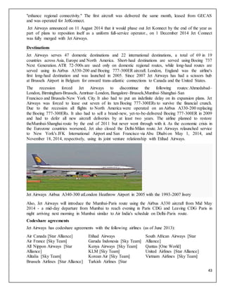 43
"enhance regional connectivity." The first aircraft was delivered the same month, leased from GECAS
and was operated for JetKonnect.
Jet Airways announced on 11 August 2014 that it would phase out Jet Konnect by the end of the year as
part of plans to reposition itself as a uniform full-service operator., on 1 December 2014 Jet Connect
was fully merged with Jet Airways.
Destinations
Jet Airways serves 47 domestic destinations and 22 international destinations, a total of 69 in 19
countries across Asia, Europe and North America. Short-haul destinations are served using Boeing 737
Next Generation. ATR 72-500s are used only on domestic regional routes, while long-haul routes are
served using its Airbus A330-200 and Boeing 777-300ER aircraft. London, England was the airline's
first long-haul destination and was launched in 2005. Since 2007 Jet Airways has had a scissors hub
at Brussels Airport in Belgium for onward trans-atlantic connections to Canada and the United States.
The recession forced Jet Airways to discontinue the following routes: Ahmedabad–
London, Birmingham-Brussels, Amritsar–London, Bangalore–Brussels,Mumbai–Shanghai–San
Francisco and Brussels-New York City. It also had to put an indefinite delay on its expansion plans. Jet
Airways was forced to lease out seven of its ten Boeing 777-300ERs to survive the financial crunch.
Due to the recession all flights to North America were operated on an Airbus A330-200 replacing
the Boeing 777-300ERs. It also had to sell a brand-new, yet-to-be-delivered Boeing 777-300ER in 2009
and had to defer all new aircraft deliveries by at least two years. The airline planned to restore
theMumbai-Shanghai route by the end of 2011 but never went through with it. As the economic crisis in
the Eurozone countries worsened, Jet also closed the Delhi-Milan route. Jet Airways relaunched service
to New York's JFK International Airport and San Francisco via Abu Dhabi on May 1, 2014, and
November 18, 2014, respectively, using its joint venture relationship with Etihad Airways.
Jet Airways Airbus A340-300 atLondon Heathrow Airport in 2005 with the 1993-2007 livery
Also, Jet Airways will introduce the Mumbai-Paris route using the Airbus A330 aircraft from Mid May
2014 - a mid-day departure from Mumbai to reach evening in Paris CDG and Leaving CDG Paris in
night arriving next morning in Mumbai similar to Air India's schedule on Delhi-Paris route.
Codeshare agreements
Jet Airways has codeshare agreements with the following airlines (as of June 2013):
Air Canada [Star Alliance]
Air France [Sky Team]
All Nippon Airways [Star
Alliance]
Alitalia [Sky Team]
Brussels Airlines [Star Alliance]
Etihad Airways
Garuda Indonesia [Sky Team]
Kenya Airways [Sky Team]
KLM [Sky Team]
Korean Air [Sky Team]
Turkish Airlines [Star
South African Airways [Star
Alliance]
Qantas [One World]
United Airlines [Star Alliance]
Vietnam Airlines [Sky Team]
 