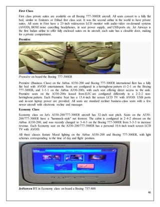 46
First Class
First class private suites are available on all Boeing 777-300ER aircraft. All seats convert to a fully flat
bed, similar to Emirates or Etihad first class seat. It was the second airline in the world to have private
suites. All seats in First have a 23-inch widescreen LCD monitor with audio-video on-demand systems
(AVOD), BOSE noise cancelling headphones, in seat power supply, and USB ports etc. Jet Airways is
the first Indian airline to offer fully enclosed suites on its aircraft; each suite has a closable door, making
for a private compartment.
Première
Première on board the Boeing 777-300ER
Première (Business Class) on the Airbus A330-200 and Boeing 777-300ER international fleet has a fully
flat bed with AVOD entertainment. Seats are configured in a herringbone pattern (1-2-1 on the Boeing
777-300ER, and 1-1-1 on the Airbus A330-200), with each seat offering direct access to the aisle.
Première seats on the A330-200s leased from ILFC are configured differently in a 2-2-2 non-
herringbone pattern. Each Première Seat has a 15.4-inch flat screen LCD TV with AVOD. USB ports
and in-seat laptop power are provided. All seats are standard recliner business-class seats with a few
newer aircraft with electronic recline and massager.
Economy Class
Economy class on Jet's A330-200/777-300ER aircraft has 32-inch seat pitch. Seats on the A330-
200/777-300ER have a "hammock-style" net footrest. The cabin is configured in 2-4-2 abreast on the
Airbus A330-200, and was recently changed to 3-4-3 on the Boeing 777-300ER from 3-3-3 to increase
revenue. Each Economy seat on the A330-200/777-300ER has a personal 10.6-inch touch screen LCD
TV with AVOD.
All three classes feature Mood lighting on the Airbus A330-200 and Boeing 777-300ER, with light
schemes corresponding to the time of day and flight position.
JetScreen IFE in Economy class on board a Boeing 737-800
 