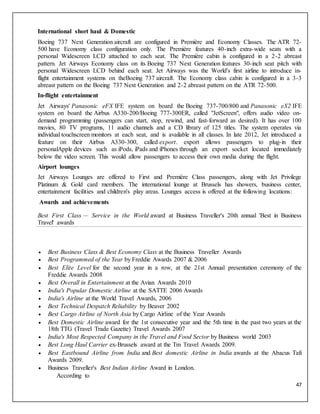 47
International short haul & Domestic
Boeing 737 Next Generation aircraft are configured in Première and Economy Classes. The ATR 72-
500 have Economy class configuration only. The Première features 40-inch extra-wide seats with a
personal Widescreen LCD attached to each seat. The Première cabin is configured in a 2-2 abreast
pattern. Jet Airways Economy class on its Boeing 737 Next Generation features 30-inch seat pitch with
personal Widescreen LCD behind each seat. Jet Airways was the World's first airline to introduce in-
flight entertainment systems on theBoeing 737 aircraft. The Economy class cabin is configured in a 3-3
abreast pattern on the Boeing 737 Next Generation and 2-2 abreast pattern on the ATR 72-500.
In-flight entertainment
Jet Airways' Panasonic eFX IFE system on board the Boeing 737-700/800 and Panasonic eX2 IFE
system on board the Airbus A330-200/Boeing 777-300ER, called "JetScreen", offers audio video on-
demand programming (passengers can start, stop, rewind, and fast-forward as desired). It has over 100
movies, 80 TV programs, 11 audio channels and a CD library of 125 titles. The system operates via
individual touchscreen monitors at each seat, and is available in all classes. In late 2012, Jet introduced a
feature on their Airbus A330-300, called export. export allows passengers to plug-in their
personalApple devices such as iPods, iPads and iPhones through an export socket located immediately
below the video screen. This would allow passengers to access their own media during the flight.
Airport lounges
Jet Airways Lounges are offered to First and Première Class passengers, along with Jet Privilege
Platinum & Gold card members. The international lounge at Brussels has showers, business center,
entertainment facilities and children's play areas. Lounges access is offered at the following locations:
Awards and achievements
Best First Class — Service in the World award at Business Traveller's 20th annual 'Best in Business
Travel' awards
 Best Business Class & Best Economy Class at the Business Traveller Awards
 Best Programmed of the Year by Freddie Awards 2007 & 2006
 Best Elite Level for the second year in a row, at the 21st Annual presentation ceremony of the
Freddie Awards 2008
 Best Overall in Entertainment at the Avian Awards 2010
 India's Popular Domestic Airline at the SATTE 2006 Awards
 India's Airline at the World Travel Awards, 2006
 Best Technical Despatch Reliability by Beaver 2002
 Best Cargo Airline of North Asia by Cargo Airline of the Year Awards
 Best Domestic Airline award for the 1st consecutive year and the 5th time in the past two years at the
18th TTG (Travel Trade Gazette) Travel Awards 2007
 India's Most Respected Company in the Travel and Food Sector by Business world 2003
 Best Long Haul Carrier ex-Brussels award at the Tm Travel Awards 2009.
 Best Eastbound Airline from India and Best domestic Airline in India awards at the Abacus Tafi
Awards 2009.
 Business Traveller's Best Indian Airline Award in London.
According to
 