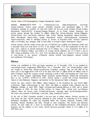 50
AirAsia Airbus A320 departingKuala Lumpur International Airport
AirAsia Berhad (MYX: 5099) is a Malaysian low-cost airline headquartered near Kuala
Lumpur, Malaysia. AirAsia group operates scheduled domestic and international flights to 100
destinations spanning 22 countries. Its main hub is klia2, the low-cost carrier terminal at Kuala Lumpur
International Airport (KLIA) in Sepang, Selangor, Malaysia: all its Kuala Lumpur departures and
arrivals operate through this terminal. Its affiliate airlines Thai AirAsia, Indonesia AirAsia, Philippines
AirAsia,AirAsia Zest, and AirAsia India have hubs in Don Mueang International Airport, Soekarno–
Hatta International Airport, Ninoy Aquino International Airport, and Kempegowda International
Airport respectively, while its subsidiary, AirAsia X, focuses on long-haul routes. AirAsia's registered
office is in Petaling Jaya, Selangor while its head office is at Kuala Lumpur International Airport.
AirAsia operates with the world's lowest unit cost of US$0.023 per available seat kilometres (ASK) and
a passenger break-even load factor of 52%. It has hedged 100% of its fuel requirements for the next
three years, achieves an aircraft turnaround time of 25 minutes, has a crew productivity level that is
triple that of Malaysia Airlines, and achieves an average aircraft utilization rate of 13 hours a day. In
2007 Joshua Kurlantzick of The New York Times described the airline as a "pioneer" of low-cost travel
in Asia. AirAsia is the sponsor of Malaysia national football team, Singapore national football
team andQueens Park Rangers.
History
AirAsia was established in 1994 and began operations on 18 November 1996. It was founded by
a government-owned conglomerate, DRB-Hicom. On 2 December 2001, the heavily-indebted airline
was bought by former Time Warner executiveTony Fernandes' company Tune Air Sdn Bhd for the
token sum of one ringgit (about USD 0.26 at the time) with USD 11 million (MYR 40 million) worth of
debts. Fernandes turned the company around, producing a profit in 2002 and launching new routes from
its hub in Kuala Lumpur, undercutting former monopoly operator Malaysia Airlines with promotional
fares as low as MYR 1 (US$0.27). In 2003, AirAsia opened a second hub at Senai International
Airport in Johor Bahrunear Singapore and launched its first international flight to Bangkok.
AirAsia has since started a Thai affiliate, added Singapore to the destination list, and started flights
to Indonesia. Flights toMacau began in June 2004, and flights to mainland China (Xiamen) and the
Philippines (Manila) in April 2005. Flights toVietnam and Cambodia followed in 2005 and to Brunei
and Myanmar in 2006, the latter by Thai AirAsia. In August 2006, AirAsia took over Malaysia
Airlines's Rural Air Service routes in Sabah and Sarawak, operating under the FlyAsianXpressbrand.
The routes were returned to MASwings a year later, citing commercial reasons.
At the end of 2006, Fernandes unveiled a five-year plan to further enhance AirAsia's presence in
Asia. Under the plan, AirAsia proposed enhancing its route network by connecting all of its existing
destinations throughout the region and expanding further into Vietnam, Indonesia, Southern China
(Kunming, Xiamen, Shenzhen) and India. Through its sister companies, Thai AirAsia and Indonesia
AirAsia, the plan called for a focus on developing its hub in Bangkok and Jakarta. With increased
frequency and the addition of new routes, AirAsia increased passenger volume to 13.9 million in its
2007 fiscal year.
 