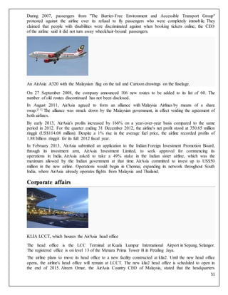 51
During 2007, passengers from "The Barrier-Free Environment and Accessible Transport Group"
protested against the airline over its refusal to fly passengers who were completely immobile. They
claimed that people with disabilities were discriminated against when booking tickets online; the CEO
of the airline said it did not turn away wheelchair-bound passengers.
An AirAsia A320 with the Malaysian flag on the tail and Cartoon drawings on the fuselage.
On 27 September 2008, the company announced 106 new routes to be added to its list of 60. The
number of old routes discontinued has not been disclosed.
In August 2011, AirAsia agreed to form an alliance with Malaysia Airlines by means of a share
swap.[11] The alliance was struck down by the Malaysian government, in effect voiding the agreement of
both airlines.
By early 2013, AirAsia's profits increased by 168% on a year-over-year basis compared to the same
period in 2012. For the quarter ending 31 December 2012, the airline's net profit stood at 350.65 million
ringgit (US$114.08 million). Despite a 1% rise in the average fuel price, the airline recorded profits of
1.88 billion ringgit for its full 2012 fiscal year.
In February 2013, AirAsia submitted an application to the Indian Foreign Investment Promotion Board,
through its investment arm, AirAsia Investment Limited, to seek approval for commencing its
operations in India. AirAsia asked to take a 49% stake in the Indian sister airline, which was the
maximum allowed by the Indian government at that time. AirAsia committed to invest up to US$50
million in the new airline. Operations would begin in Chennai, expanding its network throughout South
India, where AirAsia already operates flights from Malaysia and Thailand.
Corporate affairs
KLIA LCCT, which houses the AirAsia head office
The head office is the LCC Terminal at Kuala Lumpur International Airport in Sepang, Selangor.
The registered office is on level 13 of the Menara Prima Tower B in Petaling Jaya.
The airline plans to move its head office to a new facility constructed at klia2. Until the new head office
opens, the airline's head office will remain at LCCT. The new klia2 head office is scheduled to open in
the end of 2015. Aireen Omar, the AirAsia Country CEO of Malaysia, stated that the headquarters
 