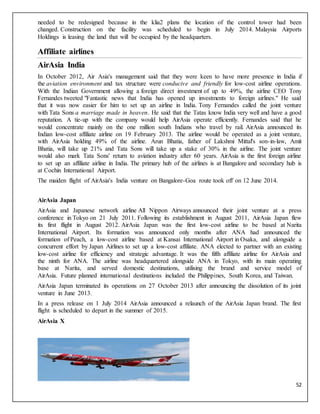 52
needed to be redesigned because in the klia2 plans the location of the control tower had been
changed. Construction on the facility was scheduled to begin in July 2014. Malaysia Airports
Holdings is leasing the land that will be occupied by the headquarters.
Affiliate airlines
AirAsia India
In October 2012, Air Asia's management said that they were keen to have more presence in India if
the aviation environment and tax structure were conducive and friendly for low-cost airline operations.
With the Indian Government allowing a foreign direct investment of up to 49%, the airline CEO Tony
Fernandes tweeted "Fantastic news that India has opened up investments to foreign airlines." He said
that it was now easier for him to set up an airline in India. Tony Fernandes called the joint venture
with Tata Sons a marriage made in heaven. He said that the Tatas know India very well and have a good
reputation. A tie-up with the company would help AirAsia operate efficiently. Fernandes said that he
would concentrate mainly on the one million south Indians who travel by rail. AirAsia announced its
Indian low-cost affiliate airline on 19 February 2013. The airline would be operated as a joint venture,
with AirAsia holding 49% of the airline. Arun Bhatia, father of Lakshmi Mittal's son-in-law, Amit
Bhatia, will take up 21% and Tata Sons will take up a stake of 30% in the airline. The joint venture
would also mark Tata Sons' return to aviation industry after 60 years. AirAsia is the first foreign airline
to set up an affiliate airline in India. The primary hub of the airlines is at Bangalore and secondary hub is
at Cochin International Airport.
The maiden flight of AirAsia's India venture on Bangalore-Goa route took off on 12 June 2014.
AirAsia Japan
AirAsia and Japanese network airline All Nippon Airways announced their joint venture at a press
conference in Tokyo on 21 July 2011. Following its establishment in August 2011, AirAsia Japan flew
its first flight in August 2012. AirAsia Japan was the first low-cost airline to be based at Narita
International Airport. Its formation was announced only months after ANA had announced the
formation of Peach, a low-cost airline based at Kansai International Airport in Osaka, and alongside a
concurrent effort by Japan Airlines to set up a low-cost affiliate. ANA elected to partner with an existing
low-cost airline for efficiency and strategic advantage. It was the fifth affiliate airline for AirAsia and
the ninth for ANA. The airline was headquartered alongside ANA in Tokyo, with its main operating
base at Narita, and served domestic destinations, utilising the brand and service model of
AirAsia. Future planned international destinations included the Philippines, South Korea, and Taiwan.
AirAsia Japan terminated its operations on 27 October 2013 after announcing the dissolution of its joint
venture in June 2013.
In a press release on 1 July 2014 AirAsia announced a relaunch of the AirAsia Japan brand. The first
flight is scheduled to depart in the summer of 2015.
AirAsia X
 
