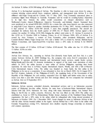 53
An AirAsia X Airbus A330-300 taking off at Perth Airport.
AirAsia X is the long-haul operation of AirAsia. The franchise is able to keep costs down by using a
common ticketing system, aircraft livery, employee uniforms, and management style. AirAsia X is also
affiliated with Virgin Group and Air Canada. On 17 May 2007, Tony Fernandes announced plans to
commence flights from Malaysia to Australia. Fernandes said he would be avoiding Sydney Airportdue
to its high fees. Instead, the airline would concentrate on cheaper alternatives such as
Melbourne's Avalon Airport, Williamtown Airport in Newcastle, and Adelaide Airport. Sustained fares
were predicted to be around MYR 800 (A$285) for a return fare, plus taxes.Interest was also expressed
in using Gold Coast Airport as another Australian destination. On 14 May 2007, AirAsia confirmed that
it had ordered 15 Airbus A330-300 aircraft, 5 more than originally announced. The aircraft are
scheduled for delivery from the fourth quarter of 2008. On 27 March 2008, AirAsia signed a firm
contract for another 10 Airbus A330-300s bringing the airline's total order to 25. AirAsia X received its
first A330 on 31 October 2008 in Toulouse, France. As of 14 February 2008, 48% of AirAsia X is
owned by Aero Ventures; a venture of Tony Fernandes, other prominent Malaysians, and Air
Canada's Robert Milton. Virgin Group own 16% and a further 16% is owned by AirAsia. Bahrain-based
Manara Consortium, and Japan-based Orix Corp have taken a 20% stake in AirAsia X for RM250
million.
The fleet consists of 15 Airbus A330 and 2 Airbus A340 aircraft. The airline also has 14 A330s and
13 Airbus A350s on order.
AirAsia Zest
AirAsia Zest Airways, Inc., operating as AirAsia Zest (formerly Asian Spirit, and Zest Air), is a joint
venture between AirAsia & AMY Holdings Inc., the company who owns Zest-O corporation in the
Philippines. It operates scheduled domestic and international tourist services, mainly feeder services
linking Manila and Cebu with 24 domestic destinations in support of the trunk route operations of other
airlines. In 2013, the airline became a sister airline of AirAsia Philippines operating their brand
separately. Its main base is in Ninoy Aquino International Airport, Manila, and with a hub at Mactan-
Cebu International Airport, Cebu. The airline was founded as Asian Spirit, the first airline in the
Philippines to be run as a cooperative. It was rebranded to Zest Air on March 2008. On 16 August 2013,
the Civil Aviation Authority of the Philippines (CAAP), the regulating body of the Government of the
Republic of the Philippines for civil aviation, suspended Zest Air flights until further notice due to safety
issues. Less than a year after AirAsia and Zest Air's strategic alliance, the two companies hav rebranded
as AirAsia Zest on 18 September 2013.
Indonesia AirAsia
Indonesia AirAsia operates scheduled domestic, international services and is an Indonesian associate
carrier of Malaysian low-fare airline AirAsia. Its main base is Soekarno-Hatta International Airport,
Jakarta. Until July 2010, Indonesia Air Asia, along with many Indonesian airlines, was banned from
flying to the EU due to safety concerns. However, the ban was lifted on July 2010. The airline was
established as Awair in 1999 by Abdurrahman Wahid, former chairman of the Nahdlatul Ulama Muslim
organisation. He had a 40% stake in the airline which he relinquished after being elected president of
Indonesia in October 1999. On 1 December 2005, Awair changed its name to Indonesia AirAsia in line
with the other AirAsia branded airlines in the region. AirAsia Berhad has a 49% share in the airline with
Fersindo Nusaperkasa owning 51%. Indonesia's laws disallow majority foreign ownership on domestic
civil aviation operations.
 