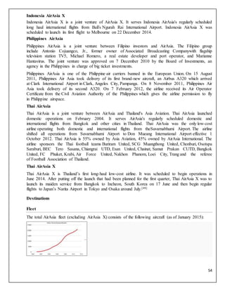 54
Indonesia AirAsia X
Indonesia AirAsia X is a joint venture of AirAsia X. It serves Indonesia AirAsia's regularly scheduled
long haul international flights from Bali's Ngurah Rai International Airport. Indonesia AirAsia X was
scheduled to launch its first flight to Melbourne on 22 December 2014.
Philippines AirAsia
Philippines AirAsia is a joint venture between Filipino investors and AirAsia. The Filipino group
include Antonio Cojuangco, Jr., former owner of Associated Broadcasting Companywith flagship
television station TV5, Michael Romero, a real estate developer and port operator, and Marianne
Hantavirus. The joint venture was approved on 7 December 2010 by the Board of Investments, an
agency in the Philippines in charge of big ticket investments.
Philippines AirAsia is one of the Philippine air carriers banned in the European Union. On 15 August
2011, Philippines Air Asia took delivery of its first brand-new aircraft, an Airbus A320 which arrived
at Clark International Airport in Clark, Angeles City, Pampanga. On 8 November 2011, Philippines Air
Asia took delivery of its second A320. On 7 February 2012, the airline received its Air Operator
Certificate from the Civil Aviation Authority of the Philippines which gives the airline permission to fly
in Philippine airspace.
Thai AirAsia
Thai AirAsia is a joint venture between AirAsia and Thailand's Asia Aviation. Thai AirAsia launched
domestic operations on February 2004. It serves AirAsia's regularly scheduled domestic and
international flights from Bangkok and other cities in Thailand. Thai AirAsia was the only low-cost
airline operating both domestic and international flights from theSuvarnabhumi Airport. The airline
shifted all operations from Suvarnabhumi Airport to Don Mueang International Airport effective 1
October 2012. Thai AirAsia is 55% owned by Asia Aviation, 45% owned by AirAsia International. The
airline sponsors the Thai football teams Buriram United, SCG Muangthong United, Chonburi, Osotspa
Saraburi, BEC Tero Sasana, Chiangrai UTD, Esan United, Chainat, Samut Prakan CUTD, Bangkok
United, FC Phuket, Krabi, Air Force United, Nakhon Phanom, Loei City, Trang and the referee
of Football Association of Thailand.
Thai AirAsia X
Thai AirAsia X is Thailand’s first long-haul low-cost airline. It was scheduled to begin operations in
June 2014. After putting off the launch that had been planned for the first quarter, Thai AirAsia X was to
launch its maiden service from Bangkok to Incheon, South Korea on 17 June and then begin regular
flights to Japan’s Narita Airport in Tokyo and Osaka around July.[48]
Destinations
Fleet
The total AirAsia fleet (excluding AirAsia X) consists of the following aircraft (as of January 2015):
 