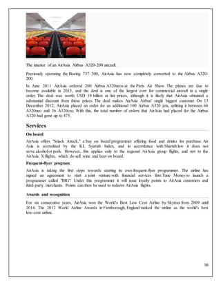 56
The interior of an AirAsia Airbus A320-200 aircraft.
Previously operating the Boeing 737–300, AirAsia has now completely converted to the Airbus A320-
200.
In June 2011 AirAsia ordered 200 Airbus A320neos at the Paris Air Show. The planes are due to
become available in 2015, and the deal is one of the largest ever for commercial aircraft in a single
order. The deal was worth USD 18 billion at list prices, although it is likely that AirAsia obtained a
substantial discount from those prices. The deal makes AirAsia Airbus' single biggest customer. On 13
December 2012, AirAsia placed an order for an additional 100 Airbus A320 jets, splitting it between 64
A320neo and 36 A320ceo. With this, the total number of orders that AirAsia had placed for the Airbus
A320 had gone up to 475.
Services
On board
AirAsia offers "Snack Attack," a buy on board programmer offering food and drinks for purchase. Air
Asia is accredited by the KL Syariah Index, and in accordance with Shariah law it does not
serve alcohol or pork. However, this applies only to the regional AirAsia group flights, and not to the
AirAsia X flights, which do sell wine and beer on board.
Frequent-flyer program
AirAsia is taking the first steps towards starting its own frequent-flyer programmer. The airline has
signed an agreement to start a joint venture with financial services firm Tune Money to launch a
programmer called "BIG". Under this programmer it will issue loyalty points to AirAsia customers and
third-party merchants. Points can then be used to redeem AirAsia flights.
Awards and recognition
For six consecutive years, AirAsia won the World's Best Low Cost Airline by Skytrax from 2009 until
2014. The 2012 World Airline Awards in Farnborough, England ranked the airline as the world's best
low-cost airline.
 