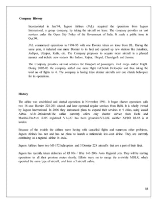 58
Company History
Incorporated in Jan.'94, Jagson Airlines (JAL), acquired the operations from Jagson
International, a group company, by taking the aircraft on lease. The company provides air taxi
services under the Open Sky Policy of the Government of India. It made a public issue in
Oct.'94.
JAL commenced operations in 1994-95 with one Dornier taken on lease from JIL. During the
same year, it inducted one more Dornier to its fleet and opened up new stations like Jaisalmer,
Jodhpur, Udaipur, Kullu, etc. The Company proposes to acquire more aircraft in a phased
manner and include new stations like Indore, Raipur, Bhopal, Chandigarh and Jammu.
The Company provides air-taxi services for transport of passengers, mail, cargo and/or freight.
During 2002-03 the company added one more flight vizChetak Helicopter and thus taking the
total no of flights to 4. The company is having three dornier aircrafts and one chatak helicopter
for its operations.
History
The airline was established and started operations in November 1991. It began charter operations with
two 18-seat Dornier 228-201 aircraft and later operated regular services from Delhi. It is wholly owned
by Jagson International. In 2006 they announced plans to expand their services to 9 cities, using leased
Airbus A321-200aircraft.The airline currently offers only charter service from Delhi and
Mumbai.TheAvro RJ85 registered VT-JJC has been grounded.VT-JJK another AVRO RJ-85 is at
london
Because of the trouble the airlines were having with cancelled flights and numerous other problems,
Jagson Airlines has not and has no plans to launch a nationwide low-cost airline. They are currently
continuing as a regional airline in India.
Jagson Airlines have two MI-172 helicopters and 3 Dornier-228 aircraft's that are a part of their fleet.
Jagson has recently taken deliveries of RJ 80s / BAe 146-200s Avro Regional Jets. They will be starting
operations to all their previous routes shortly. Efforts were on to merge the erstwhile MDLR, which
operated the same type of aircraft, and form a 5 aircraft airline.
 