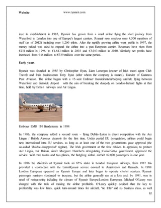 62
Website www.ryanair.com
ince its establishment in 1985, Ryanair has grown from a small airline flying the short journey from
Waterford to London into one of Europe's largest carriers. Ryanair now employs over 8,500 members of
staff (as of 2012) including over 1,200 pilots. After the rapidly growing airline went public in 1997, the
money raised was used to expand the airline into a pan-European carrier. Revenues have risen from
€231 million in 1998, to €1,843 million in 2003 and €3,013 million in 2010. Similarly net profits have
increased from €48 million to €339 million over the same period.
Early years
Ryanair was founded in 1985 by Christopher Ryan, Liam Lonergan (owner of Irish travel agent Club
Travel) and Irish businessman Tony Ryan (after whom the company is named), founder of Guinness
Peat Aviation. The airline began with a 15-seat Embraer Bandeiranteturboprop aircraft, flying between
Waterford and Gatwick Airport with the aim of breaking the duopoly on London-Ireland flights at that
time, held by British Airways and Air Lingus.
Embraer EMB 110 Bandeirante in 1988
In 1986, the company added a second route – flying Dublin–Luton in direct competition with the Aer
Lingus / British Airways duopoly for the first time. Under partial EU deregulation, airlines could begin
new international intra-EU services, as long as at least one of the two governments gave approval (the
so-called "double-disapproval" regime). The Irish government at the time refused its approval, to protect
Aer Lingus, but Britain, under Margaret Thatcher's deregulating Conservative government, approved the
service. With two routes and two planes, the fledgling airline carried 82,000 passengers in one year.
In 1986 the directors of Ryanair took an 85% stake in London European Airways, from 1987 this
provided a connection with the LutonRyanair service onward to Amsterdam and Brussels. In 1988
London European operated as Ryanair Europe and later began to operate charter services. Ryanair
passenger numbers continued to increase, but the airline generally ran at a loss and, by 1991, was in
need of restructuring including the closure of Ryanair Europe/London European. Michael O'Leary was
charged with the task of making the airline profitable. O'Leary quickly decided that the key to
profitability was low fares, quick turn-around times for aircraft, "no frills" and no business class, as well
 